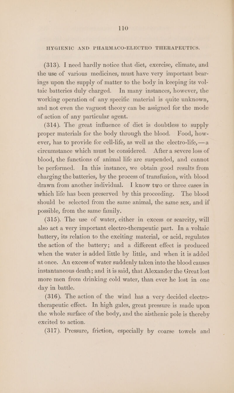 HYGIENIC AND PHARMACO-ELECTRO THERAPEUTICS. (313). I need hardly notice that diet, exercise, climate, and the use of various medicines, must have very important bear- ings upon the supply of matter to the body in keeping its vol- taic batteries duly charged. In many instances, however, the working operation of any specific material 1s quite unknown, and not even the vaguest theory can be assigned for the mode of action of any particular agent. (314). The great influence of diet is doubtless to supply proper materials for the body through the blood. Food, how- ever, has to provide for cell-life, as well as the electro-life,—a circumstance which must be considered. After a severe loss of blood, the functions of animal life are suspended, and cannot be performed. In this instance, we obtain good results from charging the batteries, by the process of transfusion, with blood drawn from another individual. I know two or three cases in which life has been preserved by this proceeding. The blood should be selected from the same animal, the same sex, and if possible, from the same family. (315). The use of water, either in excess or scarcity, will also act a very important electro-therapeutic part. In a voltaic battery, its relation to the exciting material, or acid, regulates the action of the battery; and a different effect is produced when the water is added little by little, and when it is added at once. An excess of water suddenly taken into the blood causes instantaneous death; and it is said, that Alexander the Great lost more men from drinking cold water, than ever he lost in one day in battle. (316). The action of the wind has a very decided electro- therapeutic effect. In high gales, great pressure is made upon the whole surface of the body, and the aisthenic pole is thereby excited to action. (317). Pressure, friction, especially by coarse towels and