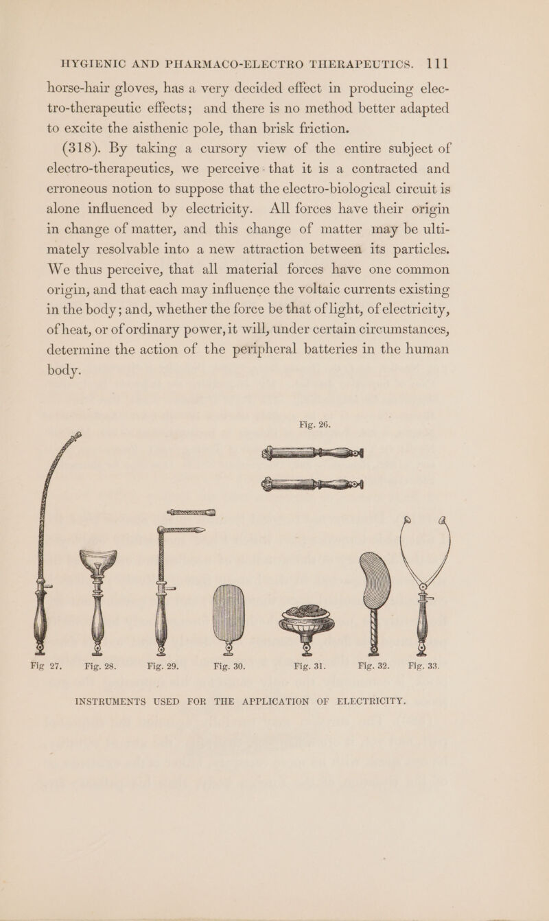horse-hair gloves, has a very decided effect in producing elec- tro-therapeutic effects; and there is no method better adapted to excite the aisthenic pole, than brisk friction. (318). By taking a cursory view of the entire subject of electro-therapeutics, we perceive: that it is a contracted and erroneous notion to suppose that the electro-biological circuit is alone influenced by electricity. All forces have their origin in change of matter, and this change of matter may be ulti- mately resolvable into a new attraction between its particles. We thus perceive, that all material forces have one common origin, and that each may influence the voltaic currents existing in the body; and, whether the force be that of light, of electricity, of heat, or of ordinary power, it will, under certain circumstances, determine the action of the peripheral batteries in the human body. INSTRUMENTS USED FOR THE APPLICATION OF ELECTRICITY.