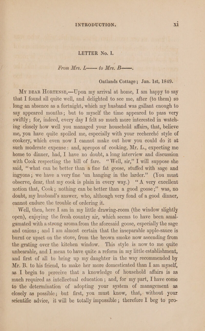 LETTER No. I. From Mrs. T—— to Mrs. B—., Oatlands Cottage; Jan. Ist, 1849. My pear Hortensr,—Upon my arrival at home, I am happy to say that I found all quite well, and delighted to see me, after (to them) so long an absence as a fortnight, which my husband was gallant enough to say appeared months; but to myself the time appeared to pass very swiftly ; for, indeed, every day I felt so much more interested in watch- ing closely how well you managed your household affairs, that, believe me, you have quite spoiled me, especially with your recherché style of cookery, which even now I cannot make out how you could do it at such moderate expense: and, apropos of cooking, Mr. L., expecting me home to dinner, had, I have no doubt, a long interview and discussion with Cook respecting the bill of fare. ‘ Well, sir,” I will suppose she said, “what can be better than a fine fat goose, stuffed with sage and ingyons; we have a very fine ’un hanging in the larder.” (You must observe, dear, that my cook is plain in every way.) “A very excellent notion that, Cook; nothing can be better than a good goose;” was, no doubt, my husband’s answer, who, although very fond of a good dinner, cannot endure the trouble of ordering it. Well, then, here I am in my little drawing-room (the window slightly open), enjoying the fresh country air, which seems to have been amal- gamated with a strong aroma from the aforesaid goose, especially the sage and onions; and I am almost certain that the inseparable apple-sauce is burnt or upset on the stove, from the brown smoke now ascending from the grating over the kitchen window. This style is now to me quite unbearable, and I mean to have quite a reform in my little establishment, and first of all to bring up my daughter in the way recommended by Mr. B. to his friend, to make her more domesticated than I am myself, as I begin to perceive that a knowledge of household affairs is as much required as intellectual education ; and, for my part, I have come to the determination of adopting your system of management as closely as possible; but first, you must know, that, without your scientific advice, it will be totally impossible; therefore I beg to pro-