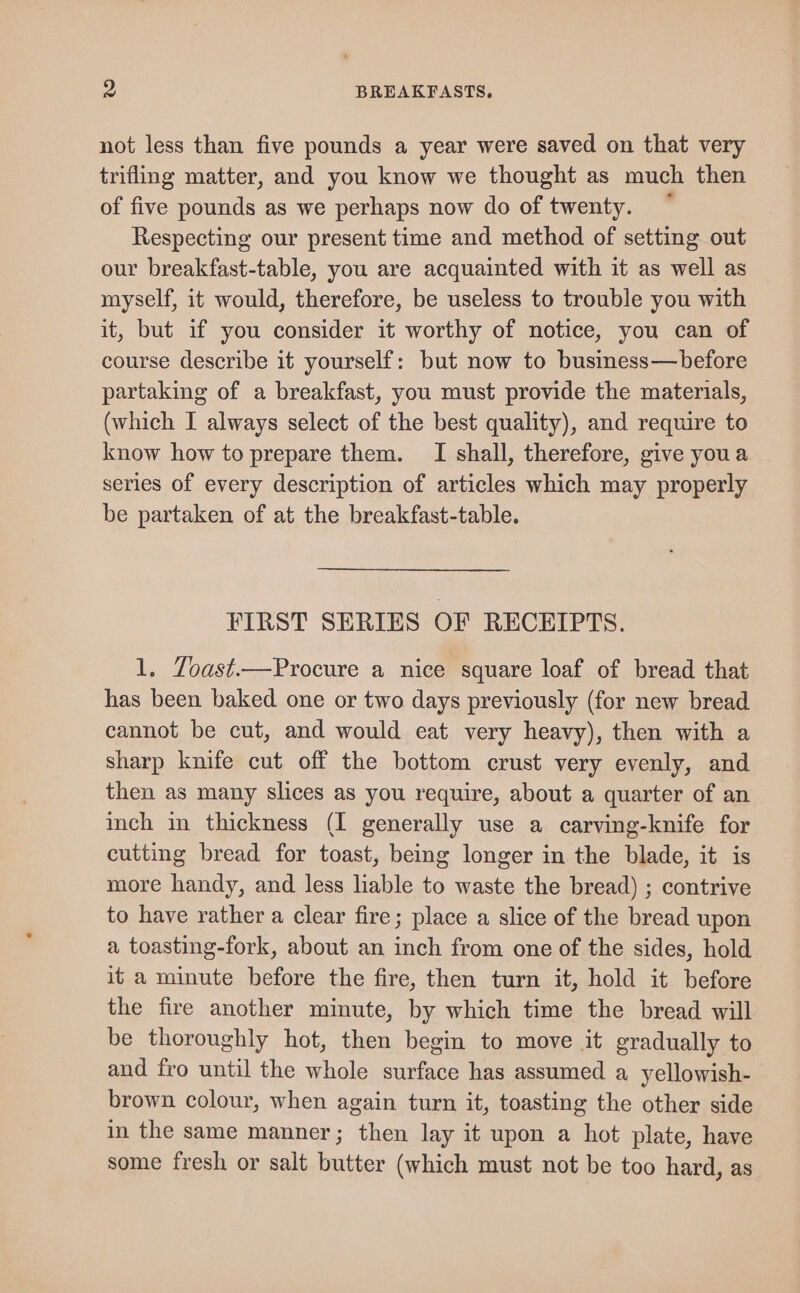 not less than five pounds a year were saved on that very trifling matter, and you know we thought as much then of five pounds as we perhaps now do of twenty. Respecting our present time and method of setting out our breakfast-table, you are acquainted with it as well as myself, it would, therefore, be useless to trouble you with it, but if you consider it worthy of notice, you can of course describe it yourself: but now to business—before partaking of a breakfast, you must provide the materials, (which I always select of the best quality), and require to know how to prepare them. I shall, therefore, give youa series of every description of articles which may properly be partaken of at the breakfast-table. FIRST SERIES OF RECEIPTS. 1. Zoast.—Procure a nice square loaf of bread that has been baked one or two days previously (for new bread cannot be cut, and would eat very heavy), then with a sharp knife cut off the bottom crust very evenly, and then as many slices as you require, about a quarter of an inch in thickness (I generally use a carving-knife for cutting bread for toast, being longer in the blade, it is more handy, and less liable to waste the bread) ; contrive to have rather a clear fire; place a slice of the bread upon a toasting-fork, about an inch from one of the sides, hold it a minute before the fire, then turn it, hold it before the fire another minute, by which time the bread will be thoroughly hot, then begin to move it gradually to and fro until the whole surface has assumed a yellowish- brown colour, when again turn it, toasting the other side in the same manner; then lay it upon a hot plate, have some fresh or salt butter (which must not be too hard, as