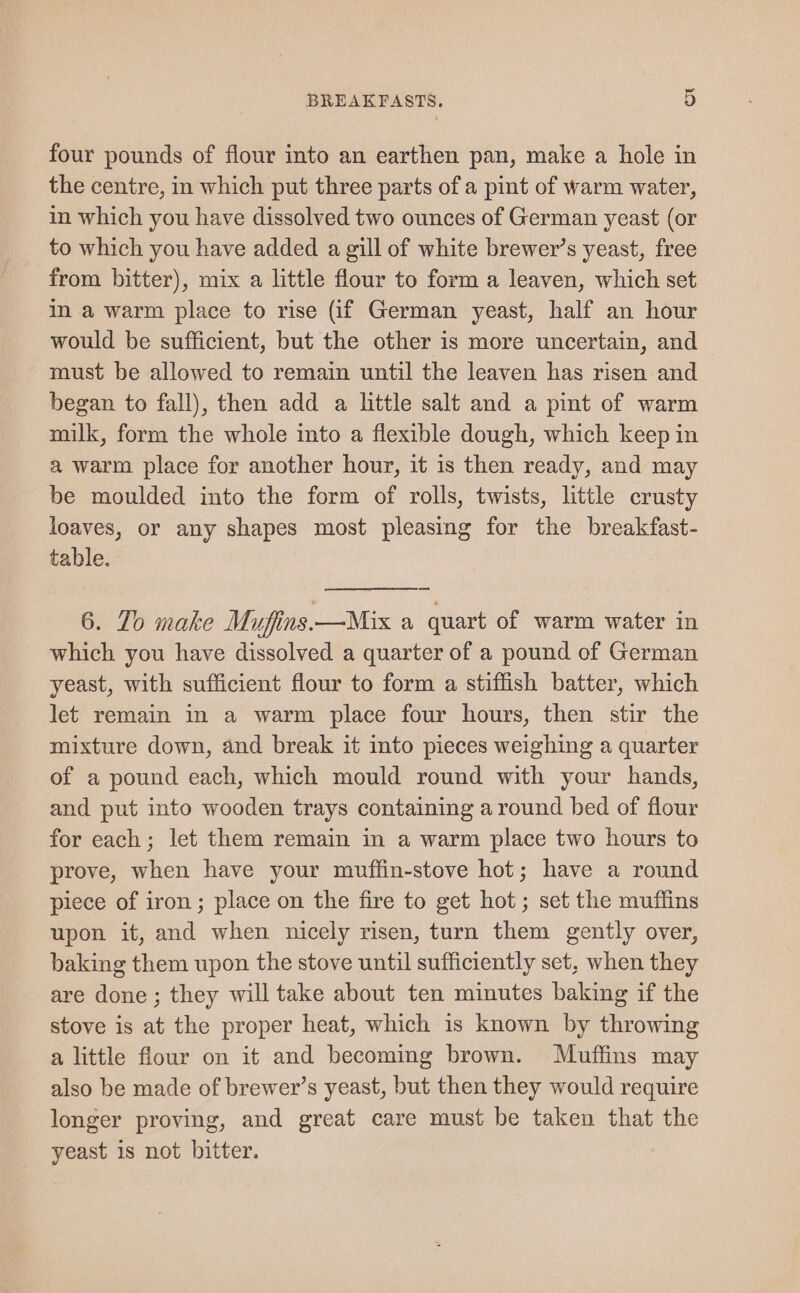 four pounds of flour into an earthen pan, make a hole in the centre, in which put three parts of a pint of warm water, in which you have dissolved two ounces of German yeast (or to which you have added a gill of white brewer’s yeast, free from bitter), mix a little flour to form a leaven, which set in a warm place to rise (if German yeast, half an hour would be sufficient, but the other is more uncertain, and must be allowed to remain until the leaven has risen and began to fall), then add a little salt and a pint of warm milk, form the whole into a flexible dough, which keep in a warm place for another hour, it is then ready, and may be moulded into the form of rolls, twists, little crusty loaves, or any shapes most pleasing for the breakfast- table. 6. To make Mufins.—Mix a quart of warm water in which you have dissolved a quarter of a pound of German yeast, with sufficient flour to form a stiffish batter, which let remain in a warm place four hours, then stir the mixture down, and break it into pieces weighing a quarter of a pound each, which mould round with your hands, and put into wooden trays containing a round bed of flour for each; let them remain in a warm place two hours to prove, when have your muffin-stove hot; have a round piece of iron; place on the fire to get hot ; set the muffins upon it, and when nicely risen, turn them gently over, baking them upon the stove until sufficiently set, when they are done ; they will take about ten minutes baking if the stove is at the proper heat, which is known by throwing a little flour on it and becoming brown. Muffins may also be made of brewer’s yeast, but then they would require longer proving, and great care must be taken that the yeast is not bitter.