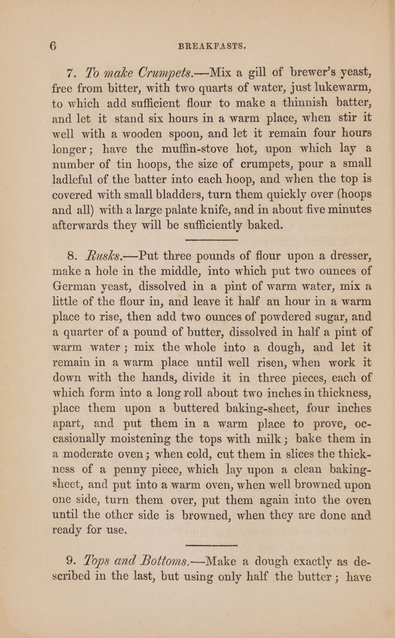 7. To make Crumpets.—Mix a gill of brewer’s yeast, free from bitter, with two quarts of water, just lukewarm, to which add sufficient flour to make a thinnish batter, and let it stand six hours in a warm place, when stir it well with a wooden spoon, and let it remain four hours longer; have the muffin-stove hot, upon which lay a number of tin hoops, the size of crumpets, pour a small ladleful of the batter into each hoop, and when the top is covered with small bladders, turn them quickly over (hoops and all) with a large palate knife, and in about five minutes afterwards they will be sufficiently baked. 8. Rusks.—Put three pounds of flour upon a dresser, make a hole in the middle, into which put two ounces of German yeast, dissolved in a pint of warm water, mix a little of the flour in, and leave it half an hour in a warm place to rise, then add two ounces of powdered sugar, and a quarter of a pound of butter, dissolved in half a pint of warm water; mix the whole into a dough, and let it remain in a warm place until well risen, when work it down with the hands, divide it in three pieces, each of which form into a long roll about two inches in thickness, place them upon a buttered baking-sheet, four inches apart, and put them in a warm place to prove, oc- casionally moistening the tops with milk; bake them in a moderate oven; when cold, cut them in slices the thick- ness of a penny piece, which lay upon a clean baking- sheet, and put into a warm oven, when well browned upon one side, turn them over, put them again into the oven until the other side is browned, when they are done and ready for use. 9. Lops and Bottoms.—Make a dough exactly as de- scribed in the last, but using only half the butter; have