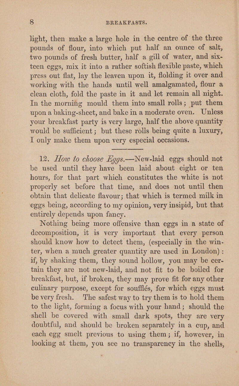 light, then make a large hole in the centre of the three pounds of flour, into which put half an ounce of salt, two pounds of fresh butter, half a gill of water, and six- teen eggs, mix it into a rather softish flexible paste, which press out flat, lay the leaven upon it, flolding it over and working with the hands until well amalgamated, flour a clean cloth, fold the paste in it and let remain all night. In the morning mould them into small rolls; put them upon a baking-sheet, and bake in a moderate oven. Unless your breakfast party is very large, half the above quantity would be sufficient ; but these rolls being quite a luxury, I only make them upon very especial occasions. 12. How to choose Hyggs.—New-laid eggs should not be used until they have been laid about eight or ten hours, for that part which constitutes the white is not properly set before that time, and does not until then obtain that delicate flavour; that which is termed milk in eggs being, according to my opinion, very insipid, but that entirely depends upon fancy. Nothing being more offensive than eggs in a state of decomposition, it is very important that every person should know how to detect them, (especially in the win- ter, when a much greater quantity are used in London) : if, by shaking them, they sound hollow, you may be cer- tain they are not new-laid, and not fit to be boiled for breakfast, but, if broken, they may prove fit for any other culinary purpose, except for soufflés, for which eggs must be very fresh. The safest way to try them is to hold them to the light, forming a focus with your hand; should the shell be covered with small dark spots, they are very doubtful, and should be broken separately in a cup, and each egg smelt previous to using them; if, however, in looking at them, you see no transparency in the shells,