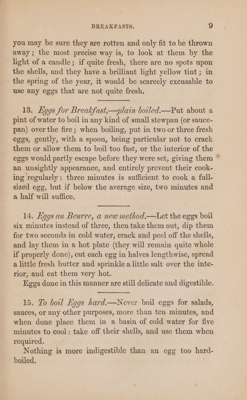you may be sure they are rotten and only fit to be thrown away; the most precise way is, to look at them by the light of a candle; if quite fresh, there are no spots _ the shells, and they have a brilliant light yellow tint ; the spring of the year, it would be scarcely excusable : use any eggs that are not quite fresh, 13. Lggs for Breakfast,—plain botled.—Put about a pint of water to boil in any kind of small stewpan (or sauce- pan) over the fire; when boiling, put in two or three fresh eggs, gently, with a spoon, being particular not to crack them or allow them to boil too fast, or the interior of the eggs would partly escape before they were set, giving them an unsightly appearance, and entirely prevent their cook- ing regularly: three minutes is sufficient to cook a full- sizéd egg, but if below the average size, two minutes and a half will suffice. 14. Kggs au Beurre, a new method.—Uet the eggs boil six minutes instead of three, then take them out, dip them for two seconds in cold water, crack and peel off the shells, and lay them in a hot plate (they will remain quite whole if properly done), cut each egg in halves lengthwise, spread a little fresh butter and sprinkle a little salt over the inte- rior, and eat them very hot. Eggs done in this manner are still delicate and digestible. 15. To boil Eggs hard.—Never boil eggs for salads, sauces, or any other purposes, more than ten minutes, and when done place them in a basin of cold water for five ‘minutes to cool: take off their shells, and use them when required. Nothing is more indigestible than an egg too hard- boiled. >