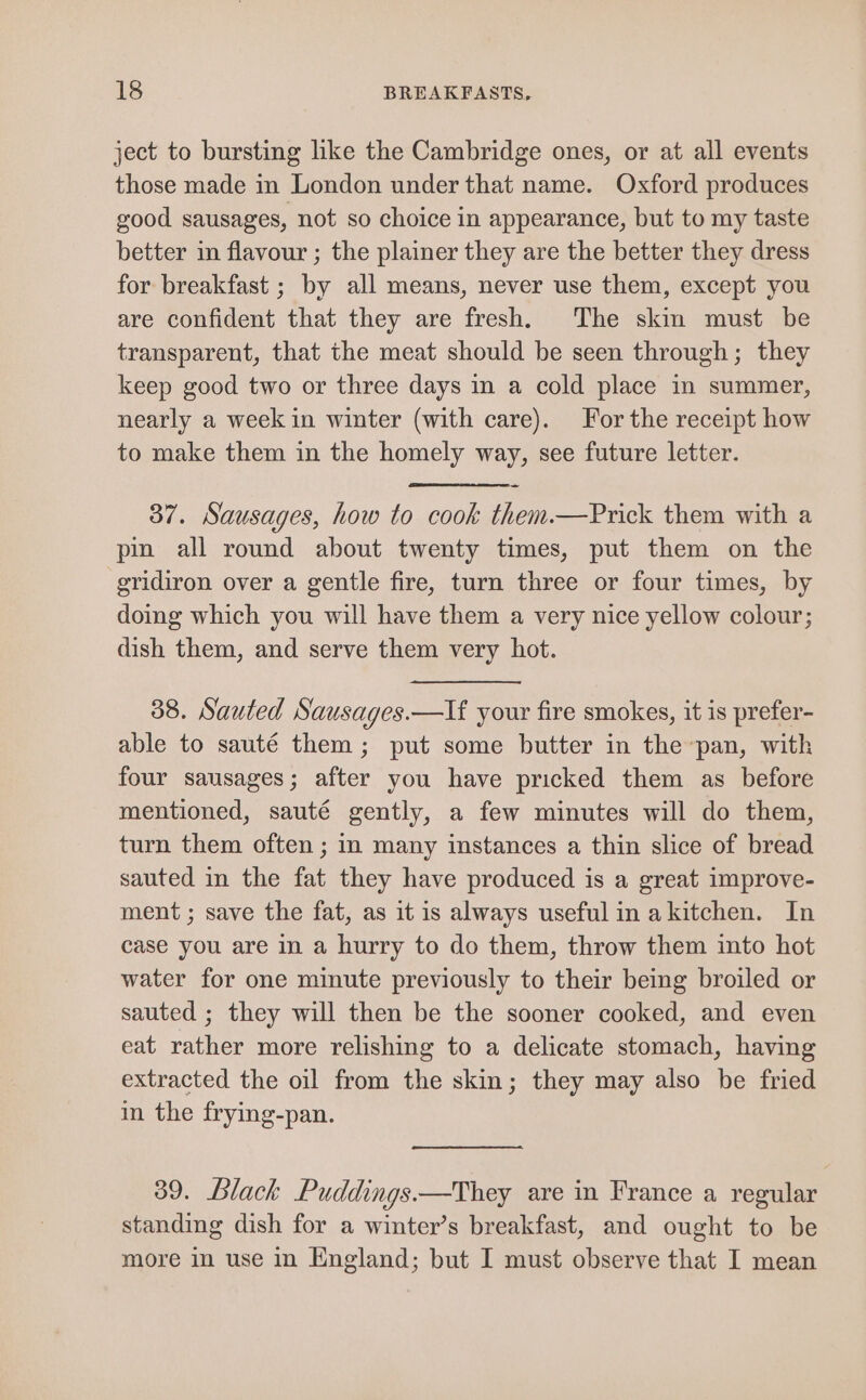 ject to bursting like the Cambridge ones, or at all events those made in London under that name. Oxford produces good sausages, not so choice in appearance, but to my taste better in flavour ; the plainer they are the better they dress for breakfast ; by all means, never use them, except you are confident that they are fresh. The skin must be transparent, that the meat should be seen through; they keep good two or three days in a cold place in summer, nearly a week in winter (with care). For the receipt how to make them in the homely way, see future letter. 37. Sausages, how to cook them.—Prick them with a pin all round about twenty times, put them on the gridiron over a gentle fire, turn three or four times, by doing which you will have them a very nice yellow colour; dish them, and serve them very hot. 38. Sauted Sausages.—If your fire smokes, it is prefer- able to sauté them; put some butter in the pan, with four sausages; after you have pricked them as before mentioned, sauté gently, a few minutes will do them, turn them often ; in many instances a thin slice of bread sauted in the fat they have produced is a great improve- ment ; save the fat, as it is always useful in akitchen. In case you are in a hurry to do them, throw them into hot water for one minute previously to their being broiled or sauted ; they will then be the sooner cooked, and even eat rather more relishing to a delicate stomach, having extracted the oil from the skin; they may also be fried in the frying-pan. 39. Black Puddings.—They are in France a regular standing dish for a winter’s breakfast, and ought to be more in use in England; but I must observe that I mean