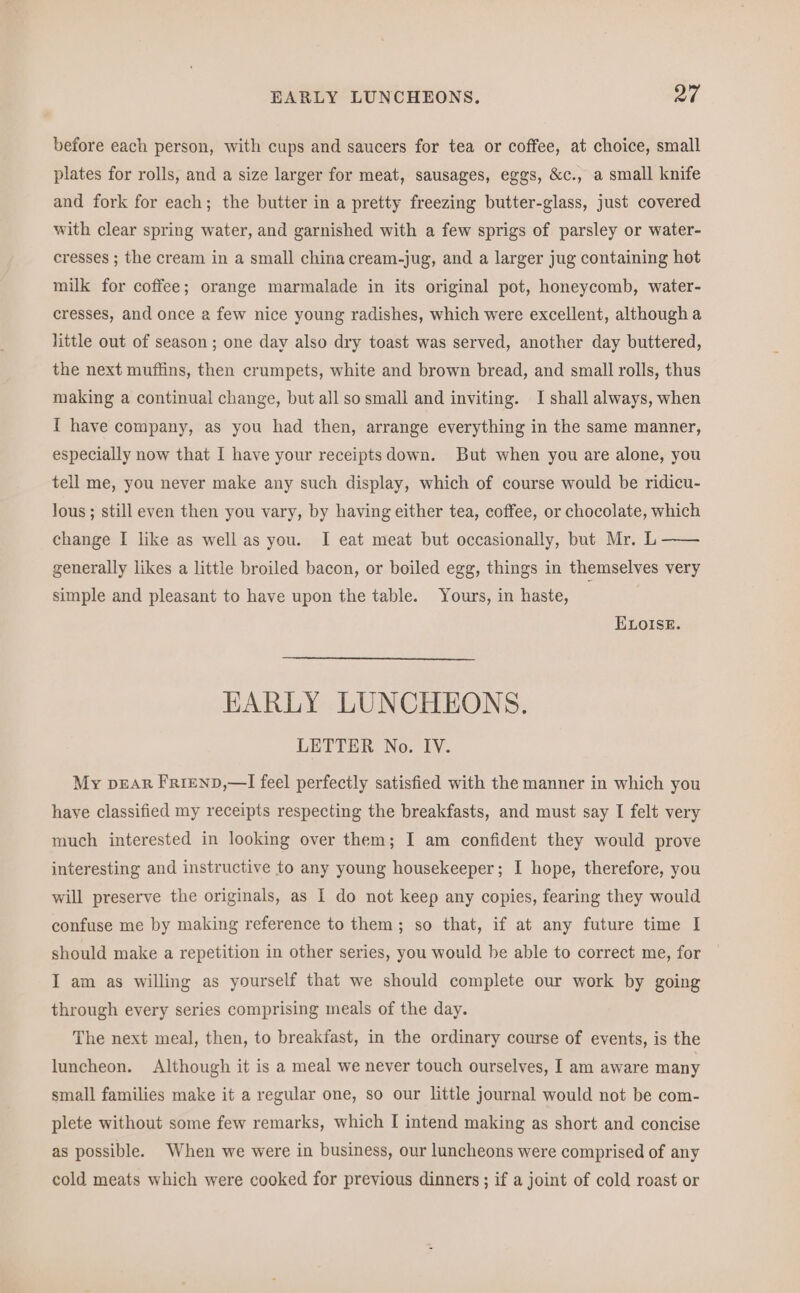 before each person, with cups and saucers for tea or coffee, at choice, small plates for rolls, and a size larger for meat, sausages, eggs, &c., a small knife and fork for each; the butter in a pretty freezing butter-glass, just covered with clear spring water, and garnished with a few sprigs of parsley or water- cresses ; the cream in a small china cream-jug, and a larger jug containing hot milk for coffee; orange marmalade in its original pot, honeycomb, water- cresses, and once a few nice young radishes, which were excellent, although a little out of season; one day also dry toast was served, another day buttered, the next muffins, then crumpets, white and brown bread, and small rolls, thus making a continual change, but all so small and inviting. I shall always, when I have company, as you had then, arrange everything in the same manner, especially now that I have your receiptsdown. But when you are alone, you tell me, you never make any such display, which of course would be ridicu- lous ; still even then you vary, by having either tea, coffee, or chocolate, which change I like as well as you. I eat meat but occasionally, but Mr. L —— generally likes a little broiled bacon, or boiled egg, things in themselves very simple and pleasant to have upon the table. Yours, in haste, ELOISE. HARLY LUNCHEONS. LETTER No. IV. My DEAR FRIEND,—I feel perfectly satisfied with the manner in which you have classified my receipts respecting the breakfasts, and must say I felt very much interested in looking over them; I am confident they would prove interesting and instructive to any young housekeeper; I hope, therefore, you will preserve the originals, as I do not keep any copies, fearing they would confuse me by making reference to them; so that, if at any future time I should make a repetition in other series, you would be able to correct me, for I am as willing as yourself that we should complete our work by going through every series comprising meals of the day. The next meal, then, to breakfast, in the ordinary course of events, is the luncheon. Although it is a meal we never touch ourselves, I am aware many small families make it a regular one, so our little journal would not be com- plete without some few remarks, which I intend making as short and concise as possible. When we were in business, our luncheons were comprised of any cold meats which were cooked for previous dinners ; if a joint of cold roast or