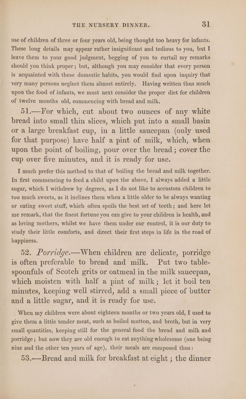 use of children of three or four years old, being thought too heavy for infants. These long details may appear rather insignificant and tedious to you, but I leave them to your good judgment, begging of you to curtail my remarks should you think proper; but, although you may consider that every person is acquainted with these domestic habits, you would find upon inquiry that very many persons neglect them almost entirely. Having written thus much upon the food of infants, we must next consider the proper diet for children of twelve months old, commencing with bread and milk. 51.—For which, cut about two ounces of any white bread into small thin slices, which put into a small basin or a large breakfast cup, in a little saucepan (only used for that purpose) have half a pint of milk, which, when upon the point of boiling, pour over the bread ; cover the cup over five minutes, and it is ready for use. I much prefer this method to that of boiling the bread and milk together. In first commencing to feed a child upon the above, I always added a little sugar, which I withdrew by degrees, as I do not like to accustom children to too much sweets, as it inclines them when a little older to be always wanting or eating sweet stuff, which often spoils the best set of teeth; and here let me remark, that the finest fortune you can give to your children is health, and as loving mothers, whilst we have them under our control, it is our duty to study their little comforts, and direct their first steps in life in the road of happiness. 52. Porridge.—When children are delicate, porridge is often preferable to bread and milk. Put two table- spoonfuls of Scotch grits or oatmeal in the milk saucepan, which moisten with half a pint of milk; let it boil ten minutes, keeping well stirred, add a small piece of butter and a little sugar, and it is ready for use. When my children were about eighteen months or two years old, I used to give them a little tender meat, such as boiled mutton, and broth, but in very small quantities, keeping still for the general food the bread and milk and porridge ; but now they are old enough to eat anything wholesome (one being nine and the other ten years of age), their meals are composed thus: 53.—Bread and milk for breakfast at eight ; the dinner