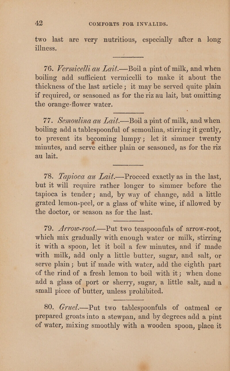 two last are very nutritious, especially after a long illness. eee 76. Vermicellt au Lait.—Boil a pint of milk, and when boiling add sufficient vermicelli to make it about the thickness of the last article; it may be served quite plain if required, or seasoned as for the riz au lait, but omitting the orange-flower water. 77. Semoulina au Lait.—Boil a pint of milk, and when boiling adda tablespoonful of semoulina, stirring it gently, to prevent its becoming lumpy; let it simmer twenty minutes, and serve either plain or seasoned, as for the riz au. lait. 78. Tapioca au Lait.—Proceed exactly as in the last, but it will require rather longer to simmer before the tapioca is tender; and, by way of change, add a little grated lemon-peel, or a glass of white wine, if allowed by the doctor, or season as for the last. 79. Arrow-root.—Put two teaspoonfuls of arrow-root, which mix gradually with enough water or milk, stirring it with a spoon, let it boil a few minutes, and if made with milk, add only a little butter, sugar, and salt, or serve plain ; but if made with water, add the eighth part of the rind of a fresh lemon to boil with it; when done add a glass of port or sherry, sugar, a little salt, and a small piece of butter, unless prohibited. on 80. Gruel.—Put two tablespoonfuls of oatmeal or prepared groats into a stewpan, and by degrees add a pint of water, mixing smoothly with a wooden spoon, place it