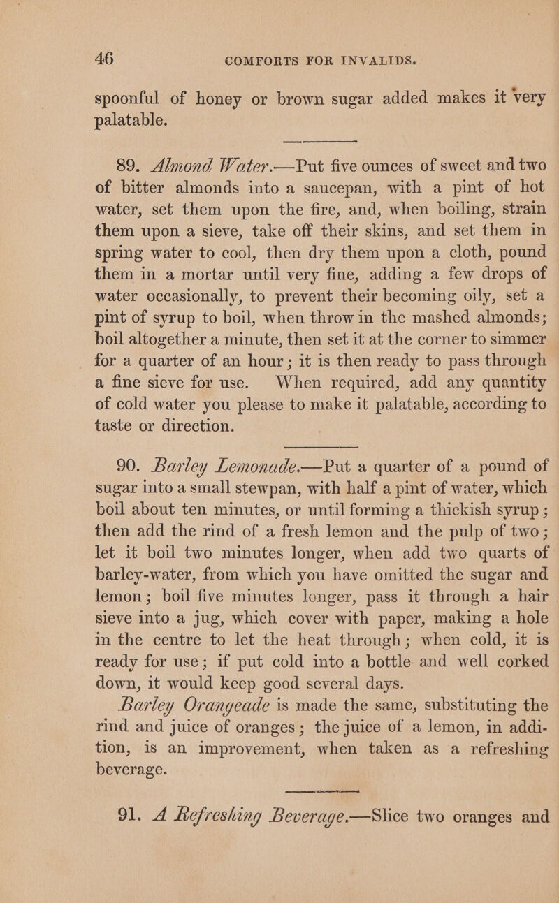 spoonful of honey or brown sugar added makes it very palatable. 89. Almond Water.—Put five ounces of sweet and two of bitter almonds into a saucepan, with a pint of hot water, set them upon the fire, and, when boiling, strain them upon a sieve, take off their skins, and set them in spring water to cool, then dry them upon a cloth, pound them in a mortar until very fine, adding a few drops of water occasionally, to prevent their becoming oily, set a pint of syrup to boil, when throw in the mashed almonds; boil altogether a minute, then set it at the corner to simmer for a quarter of an hour; it is then ready to pass through a fine sieve for use. When required, add any quantity of cold water you please to make it palatable, according to taste or direction. 90. Barley Lemonade.—Put a quarter of a pound of sugar into a small stewpan, with half a pint of water, which boil about ten minutes, or until forming a thickish syrup ; then add the rind of a fresh lemon and the pulp of two; let it boil two minutes longer, when add two quarts of barley-water, from which you have omitted the sugar and lemon ; boil five minutes longer, pass it through a hair | sieve into a jug, which cover with paper, making a hole in the centre to let the heat through; when cold, it is ready for use; if put cold into a bottle and well corked down, it would keep good several days. Barley Orangeade is made the same, substituting the rind and juice of oranges; the juice of a lemon, in addi- tion, is an improvement, when taken as a refreshing beverage. 91. A Refreshing Beverage.—Slice two oranges and