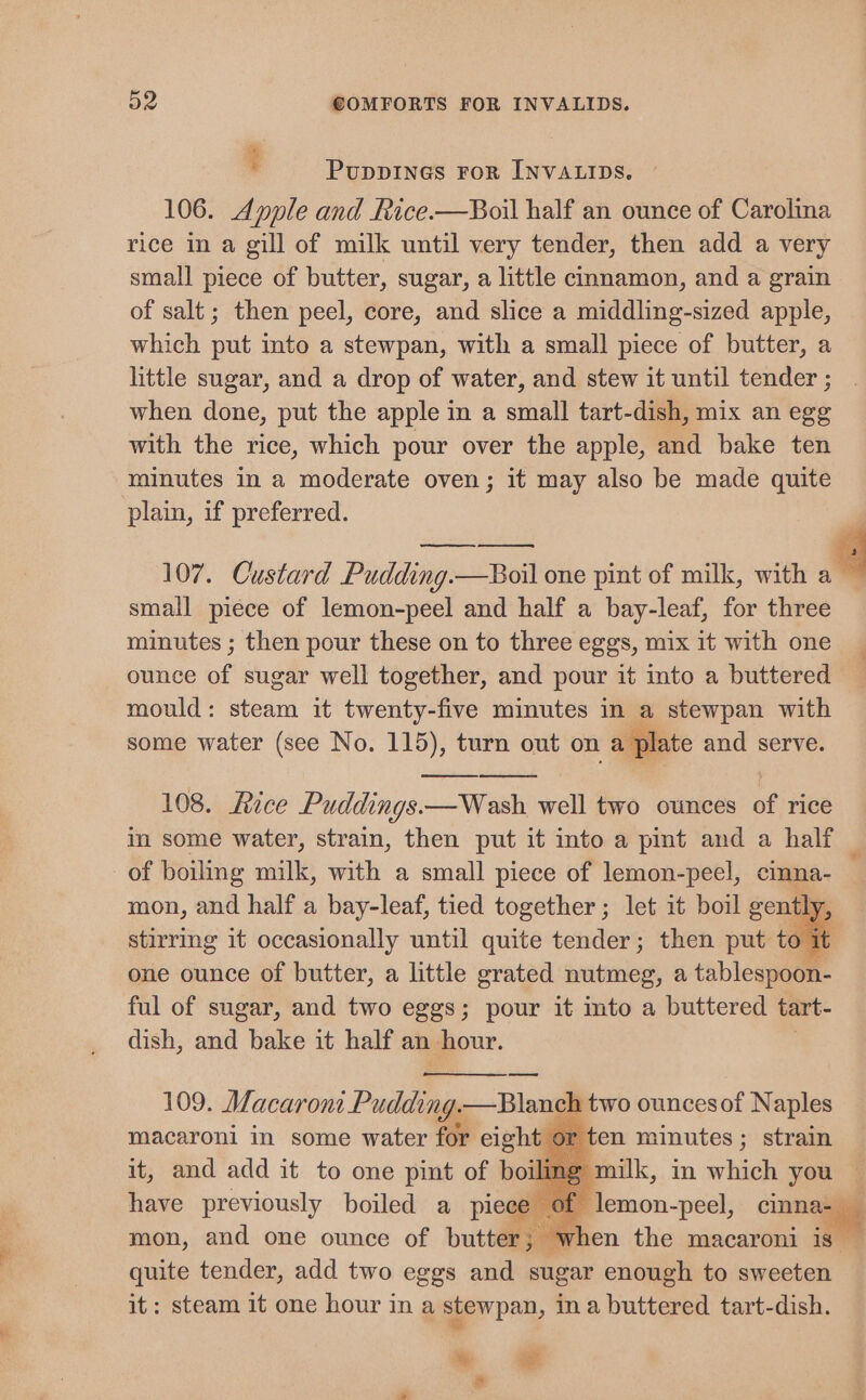 : PuppINGs FoR INVALIDS. 106. Apple and Rice.—Boil half an ounce of Carolina rice in a gill of milk until very tender, then add a very small piece of butter, sugar, a little cinnamon, and a grain of salt; then peel, core, and slice a middling-sized apple, which tit into a stewpan, with a small piece of butter, a little sugar, and a drop of water, and stew it until tender ; when done, put the apple in a small tart-dish, mix an egg with the rice, which pour over the apple, and bake ten minutes in a moderate oven; it may also be made quite plain, if preferred. 107. Custard Pudding.—Boil one pint of milk, with 4 small piece of lemon-peel and half a bay-leaf, for three minutes ; then pour these on to three eggs, mix it with one ounce of sugar well together, and pour it into a buttered mould: steam it twenty-five minutes in a stewpan with some water (see No. 115), turn out on a slate and serve. 108. Rice Puddings.—Wash well two ounces of rice in some water, strain, then put it into a pint and a half _ of boiling milk, with a small piece of lemon-peel, cinna- mon, and half a bay-leaf, tied together ; let it boil gently, stirring it occasionally until quite tender; then put to it one ounce of butter, a little grated nutmeg, a tablespoon- ful of sugar, and two eggs; pour it mto a buttered tart- dish, and bake it half an hour. 109. Macaroni Pudding. —Blanch two ouncesof Naples macaroni in some water for eight or ten minutes; strain it, and add it to one pint of boilimg milk, in which you have previously boiled a pie emon-peel, inna mon, and one ounce of butter; when the macaroni is — quite tender, add two eggs and sugar enough to sweeten it: steam it one hour in a stewpan, in a buttered tart-dish. Mp: a. e