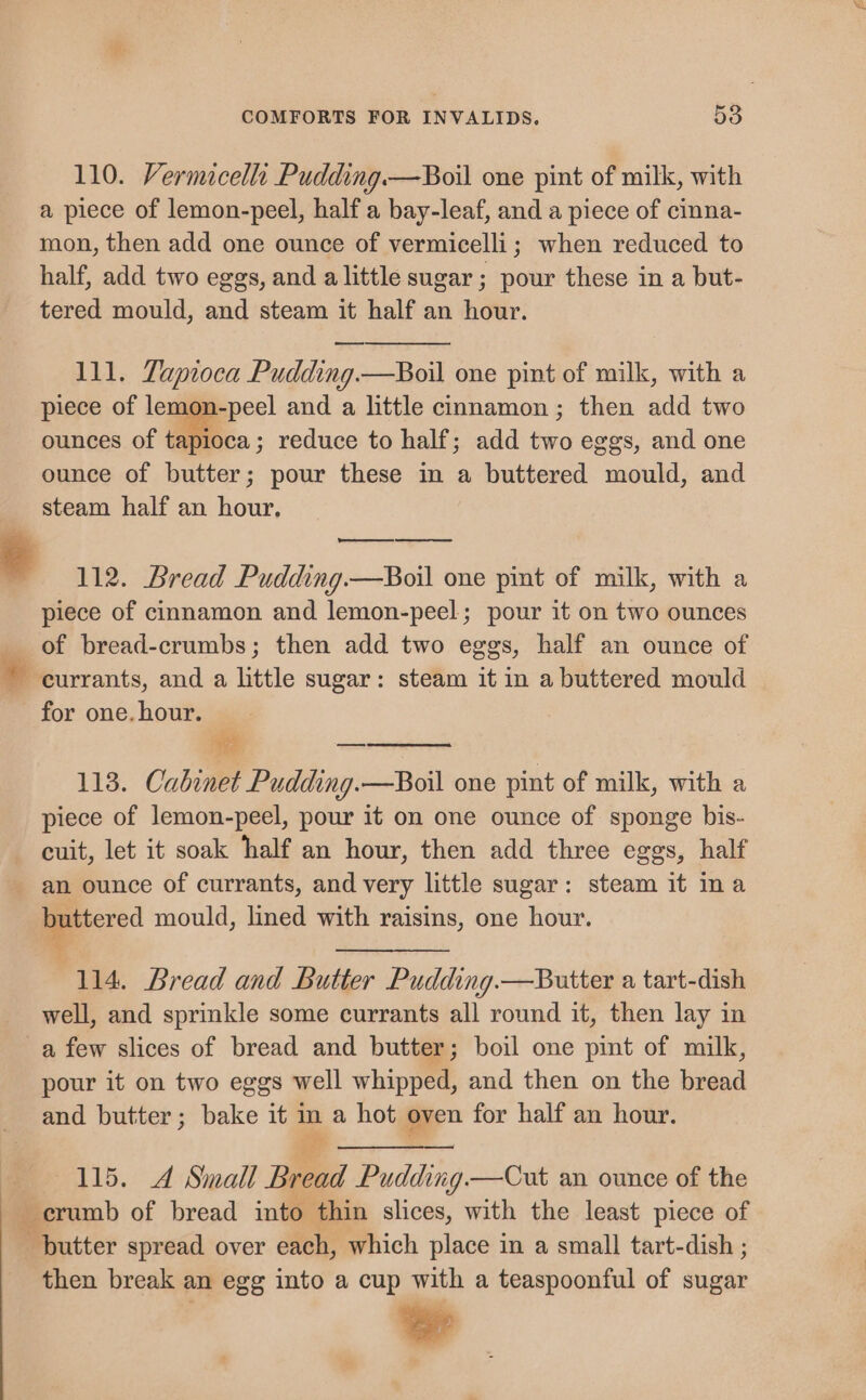 110. Vermicella Pudding.—Boil one pint of milk, with a piece of lemon-peel, half a bay-leaf, and a piece of cinna- mon, then add one ounce of vermicelli; when reduced to half, add two eggs, and a little sugar ; pour these in a but- tered mould, and steam it half an hour. 111. Tapioca Pudding. —Boil one pint of milk, with a piece of le mon-peel and a little cinnamon; then add two ounces of tapioca; reduce to half; add ie eggs, and one ounce of butter; pour these in a buttered mould, and steam half an hour, ® 112. Bread Pudding.—Boil one pint of milk, with a piece of cinnamon and lemon-peel; pour it on two ounces of bread-crumbs; then add two eggs, half an ounce of currants, and a little sugar: steam it in a buttered mould for one. hour. 113. Cabinet Pudding.—Boil one pint of milk, with a piece of lemon-peel, pour it on one ounce of sponge bis- cuit, let it soak half an hour, then add three eggs, half an ounce of currants, and very little sugar: steam it ina buttered mould, lined with raisins, one hour. %, 114. Bread and Butter Pudding.—Butter a tart-dish well, and sprinkle some currants all round it, then lay in a few slices of bread and butter; boil one pint of milk, pour it on two eggs well whipped, and then on the bread and butter; bake it im a hot oven for half an hour. a Je 115. A Small Bread Pudding —Cut an ounce of the crumb of bread into thin slices, with the least piece of putter spread over each, which place in a small tart-dish ; then break an egg into a cup with a teaspoonful of sugar