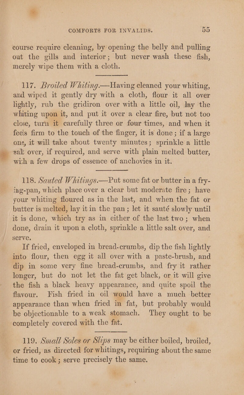 course require cleaning, by opening the belly and pulling out the gills and interior; but never wash these fish, merely wipe them with a cloth. 117. Broiled Whiting—Having cleaned your whiting, and wiped it gently dry with a cloth, flour it all over lightly, rub the gridiron over with a little oil, lay the whiting upon it, and put it over a clear fire, but not too close, turn it carefully three or four times, and when it feels firm to the touch of the finger, it is done; if a large one, it will take about twenty minutes; sprinkle a little salt over, if required, and serve with plain melted butter, wish a few drops of essence of anchovies in it. 118. Sauted Whitings.—Put some fat or butter in a fry- ing-pan, which place over a clear but moderate fire; have your whiting floured as in the last, and when the fat or butter is melted, lay it in the pan ; let it sauté slowly until it is done, which try as in either of the last two; when done, drain it upon a cloth, sprinkle a little salt over, and serve. | If fried, enveloped in bread-crumbs, dip the fish lightly into flour, then egg it all over with a paste-brush, and dip in some very fine bread-crumbs, and fry it rather longer, but do not let the fat get black, or it will give the fish a black heavy appearance, and quite spoil the flavour. Fish fried in oil would have a much better appearance than when fried in fat, but probably would be objectionable to a weak stomach. They ought to be completely covered with the fat. 119. Small Soles or Ships may be either boiled, broiled, or fried, as directed for whitings, requiring about the same time to cook ; serve precisely the same. 1 ay