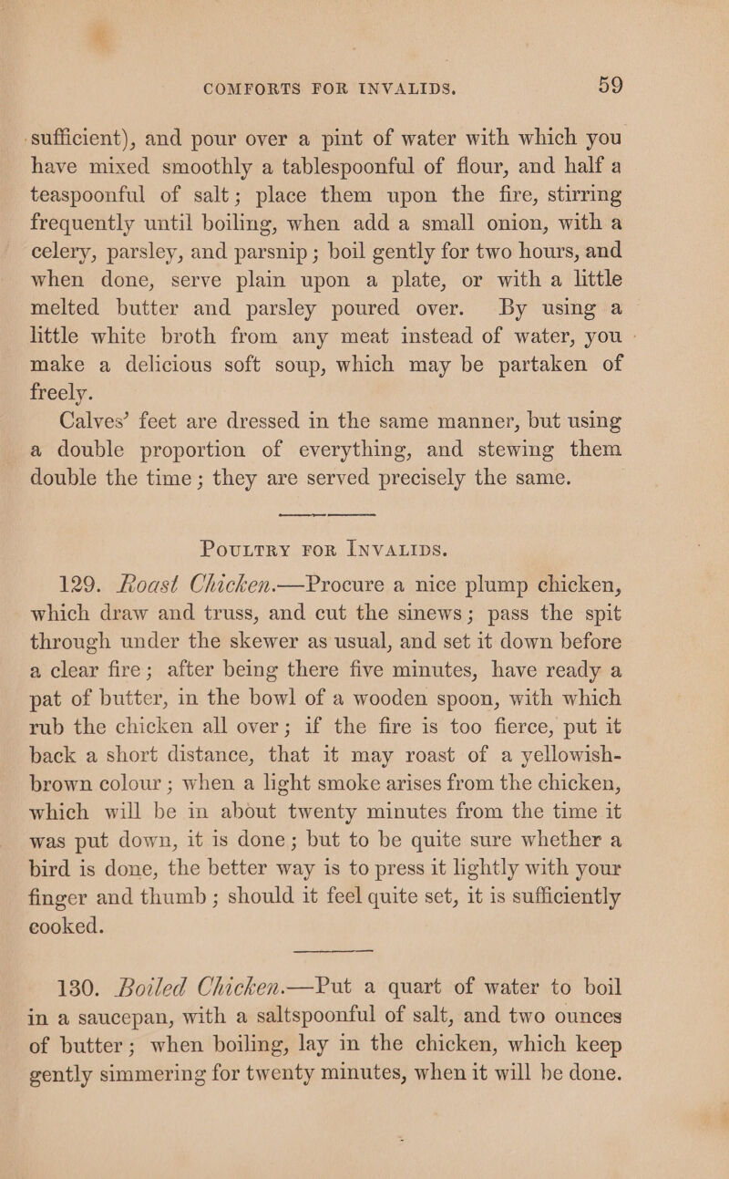 sufficient), and pour over a pint of water with which you have mixed smoothly a tablespoonful of flour, and half a teaspoonful of salt; place them upon the fire, stirring frequently until boilmg, when adda small onion, with a celery, parsley, and parsnip ; boil gently for two hours, and when done, serve plain upon a plate, or with a little melted butter and parsley poured over. By using a ~ little white broth from any meat instead of water, you | make a delicious soft soup, which may be partaken of freely. Calves’ feet are dressed in the same manner, but using a double proportion of everything, and stewing them double the time ; they are served precisely the same. | PovuttTRy FoR INVALIDS. 129. Roast Chicken.—Procure a nice plump chicken, which draw and truss, and cut the smews; pass the spit through under the skewer as usual, and set it down before a clear fire; after being there five minutes, have ready a pat of butter, in the bowl of a wooden spoon, with which rub the chicken all over; if the fire is too fierce, put it back a short distance, that it may roast of a yellowish- brown colour ; when a light smoke arises from the chicken, which will be in about twenty minutes from the time it was put down, it is done; but to be quite sure whether a bird is done, the better way is to press it lightly with your finger and thumb ; should it feel quite set, it is sufficiently cooked. — 130. Boiled Chicken.—Put a quart of water to boil in a saucepan, with a saltspoonful of salt, and two ounces of butter; when boiling, lay in the chicken, which keep gently simmering for twenty minutes, when it will be done.