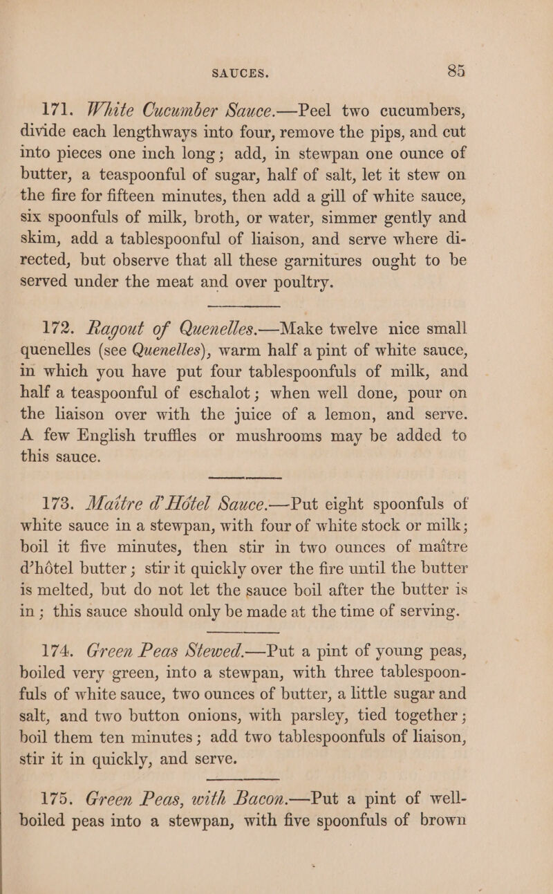 171. White Cucumber Sauce.—Peel two cucumbers, divide each lengthways into four, remove the pips, and cut into pieces one inch long; add, in stewpan one ounce of butter, a teaspoonful of sugar, half of salt, let it stew on the fire for fifteen minutes, then add a gill of white sauce, six spoonfuls of milk, broth, or water, simmer gently and skim, add a tablespoonful of liaison, and serve where di- rected, but observe that all these garnitures ought to be served under the meat and over poultry. 172. Ragout of Quenelles—Make twelve nice small quenelles (see Quenelles), warm half a pint of white sauce, in which you have put four tablespoonfuls of milk, and half a teaspoonful of eschalot; when well done, pour on the liaison over with the juice of a lemon, and serve. A few English truffles or mushrooms may be added to this sauce. 173. Maitre d Hotel Sauce.—Put eight spoonfuls of white sauce in a stewpan, with four of white stock or milk; boil it five minutes, then stir in two ounces of maitre dhotel butter ; stir it quickly over the fire until the butter is melted, but do not let the sauce boil after the butter is in; this sauce should only be made at the time of serving. 174. Green Peas Stewed.—Put a pint of young peas, boiled very green, into a stewpan, with three tablespoon- fuls of white sauce, two ounces of butter, a little sugar and salt, and two button onions, with parsley, tied together ; boil them ten minutes; add two tablespoonfuls of liaison, stir it in quickly, and serve. 175. Green Peas, with Bacon.—Put a pint of well- boiled peas into a stewpan, with five spoonfuls of brown