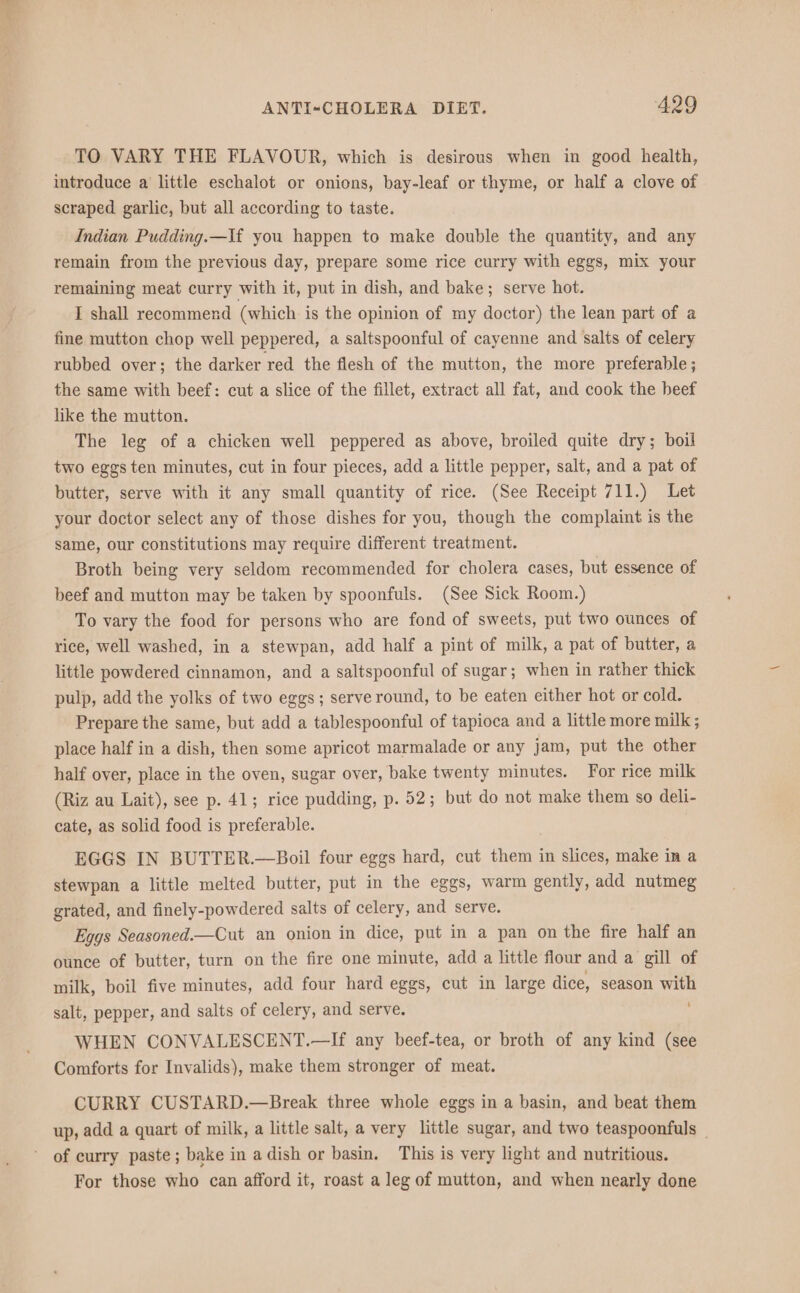 a ANTI-CHOLERA DIET. 429 TO VARY THE FLAVOUR, which is desirous when in good health, introduce a little eschalot or onions, bay-leaf or thyme, or half a clove of scraped garlic, but all according to taste. Indian Pudding.—If you happen to make double the quantity, and any remain from the previous day, prepare some rice curry with eggs, mix your remaining meat curry with it, put in dish, and bake; serve hot. I shall recommend (which is the opinion of my doctor) the lean part of a fine mutton chop well peppered, a saltspoonful of cayenne and salts of celery rubbed over; the darker red the flesh of the mutton, the more preferable ; the same with beef: cut a slice of the fillet, extract all fat, and cook the beef like the mutton. The leg of a chicken well peppered as above, broiled quite dry; boil two eggs ten minutes, cut in four pieces, add a little pepper, salt, and a pat of butter, serve with it any small quantity of rice. (See Receipt 711.) Let your doctor select any of those dishes for you, though the complaint is the same, our constitutions may require different treatment. Broth being very seldom recommended for cholera cases, but essence of beef and mutton may be taken by spoonfuls. (See Sick Room.) To vary the food for persons who are fond of sweets, put two ounces of rice, well washed, in a stewpan, add half a pint of milk, a pat of butter, a little powdered cinnamon, and a saltspoonful of sugar; when in rather thick pulp, add the yolks of two eggs; serve round, to be eaten either hot or cold. Prepare the same, but add a tablespoonful of tapioca and a little more milk; place half in a dish, then some apricot marmalade or any jam, put the other half over, place in the oven, sugar over, bake twenty minutes. For rice milk (Riz au Lait), see p. 41; rice pudding, p. 52; but do not make them so deli- cate, as solid food is preferable. EGGS IN BUTTER.—Boil four eggs hard, cut them in slices, make in a stewpan a little melted butter, put in the eggs, warm gently, add nutmeg grated, and finely-powdered salts of celery, and serve. Eggs Seasoned.—Cut an onion in dice, put in a pan on the fire half an ounce of butter, turn on the fire one minute, add a little flour and a gill of milk, boil five minutes, add four hard eggs, cut in large dice, season ie: salt, pepper, and salts of celery, and serve. WHEN CONVALESCENT.—If any beef-tea, or broth of any kind (see Comforts for Invalids), make them stronger of meat. CURRY CUSTARD.—Break three whole eggs in a basin, and beat them up, add a quart of milk, a little salt, a very little sugar, and two teaspoonfuls _ of curry paste; bake in a dish or basin. This is very light and nutritious. For those who can afford it, roast a leg of mutton, and when nearly done