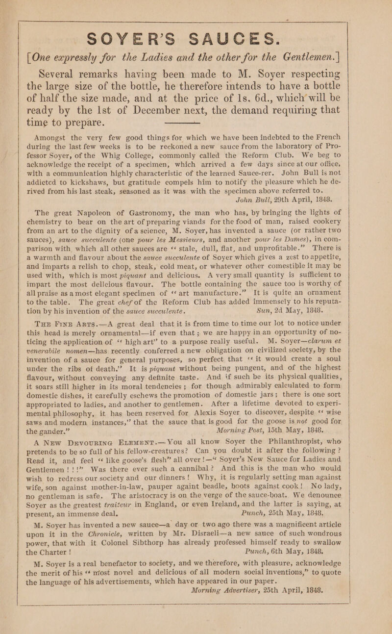 SOYER’S SAUCES. | [One expressly for the Ladies and the other for the Gentlemen. | Several remarks having been made to M. Soyer respecting the large size of the bottle, he therefore intends to have a bottle of half the size made, and at the price of ls. 6d., which will be ready by the lst of December next, the demand requiring that time to prepare. Amongst the very few good things for which we have been indebted to the French during the last few weeks is to be reckoned a new sauce from the laboratory of Pro- fessor Soyer, of the Whig College, commonly called the Reform Club. We beg to acknowledge the receipt of a specimen, which arrived a few days since at our office, with a communication highly characteristic of the learned Sauce-rer. John Bull is not addictcd to kickshaws, but gratitude compels him to notify the pleasure which he de- rived from his last steak, seasoned as it was with the specimen above referred to. John Bull, 29th April, 1848. The great Napoleon of Gastronomy, the man who has, by bringing the lights of chemistry to bear on the art of preparing viands for the food of man, raised cookery from an art to the dignity of ascience, M. Soyer, has invented a sauce (or rather two sauces), sauce succulente (one pour les Messieurs, and another pour les Dames), in com- parison with which all other sauces are * stale, dull, flat, and unprofitable.” There is a warmth and flavour about the sauce succulente of Soyer which gives a zest to appetite, and imparts a relish to chop, steak, cold meat, or whatever other comestible it may be used with, which is most piquant and delicious. A very small quantity is sufficient to impart the most dellcious flavour. The bottle containing the sauce too is worthy of allpraise asa most elegant specimen of ‘‘ art manufacture.” It is quite an ornament to the table. The great chef of the Reform Club has added immensely to his reputa- tion by his invention of the sauce succulente. Sun, 2d May, 1848. Tur FinE Arts.—A great deal that it is from time to time our lot to notice under this head is merely ornamental—if even that; we are happy in an opportunity of no- ticing the application of ‘* high art” to a purpose really useful. M. Soyer—clarum et venerabile nomen—has recently conferred anew obligation on civilized society, by the invention of a sauce for general purposes, so perfect that ‘* it would create a soul under the ribs of death.” It is piquant without being pungent, and of the highest flavour, without conveying any definite taste. And if such be its physical qualities, it soars still higher in its moral tendencies; for though admirably calculated to form domestic dishes, it carefully eschews the promotion of domestic jars; there is one sort appropriated to ladies, and another to gentlemen. After a lifetime devoted to experi- mental philosophy, it has been reserved for Alexis Soyer to discover, despite ‘* wise saws and modern instances,” that the sauce that is good for the goose is not good for the gander.” Morning Post, 15th May, 1848. A New Devovuringc ELEMENT.— You all know Soyer the Philanthropist, who pretends to be so full of his fellow-creatures? Can you doubt it after the following ? Read it, and feel “ like goose’s flesh” all over !—“ Soyer’s New Sauce for Ladies and Gentlemen!!!” Was there ever such a cannibal? And this is the man who would wish to redress our society and our dinners! Why, it is regularly setting man against wife, son against mother-in-law, pauper againt beadle, boots against cook! No lady, no gentleman is safe. The aristocracy is on the verge of the sauce-boat, We denounce Soyer as the greatest traiteur in England, or even Ireland, and the latter is saying, at present, an immense deal. Punch, 25th May, 1848. M. Soyer has invented a new sauce—a day or two ago there was a magnificent article upon it in the Chronicle, written by Mr. Disraeli-—-a new sauce of such wondrous power, that with it Colonel Sibthorp has already professed himself ready to swallow the Charter ! Punch, 6th May, 1848. M. Soyer is a real benefactor to society, and we therefore, with pleasure, acknowledge the merit of his «¢ most novel and delicious of all modern social inventions,” to quote the language of his advertisements, which have appeared in our paper. Morning Advertiser, 25th April, 1848.