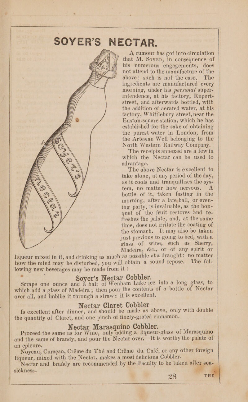 NECTAR.  A ramour has got into circulation “jy that M. Soyer, in consequence of i his numerous engagements, does not attend to the manufacture of the above: such is not the case. The ingredients are manufactured every morning, under his personal super- intendence, at his factory, Rupert- street, and afterwards bottled, with the addition of aerated water, at his factory, Whittlebury street, near the Euston-square station, which he has established for the sake of obtaining the purest water in London, from the Artesian Well belonging to the North Western Railway Company. The receipts annexed are a fewin which the Nectar can be used to advantage. The above Nectar is excellent to take alone, at any period of the day, as it cools and tranquillises the sys- tem, no matter how nervous. A bottle of it, taken fasting in the morning, after a late;ball, or even- ing party, is invaluable, as the bou- quet of the fruit restores and re- freshes the palate, and, at the same time, does not irritate the coating of the stomach. It may also be taken just previous to going to bed, with a glass of wine, such as Sherry, Madeira, &amp;c., or of any spirit or liqueur mixed in it, and drinking as much as possible ata draught: no matter how the mind may be disturbed, you will obtain a sound repose. The fol- lowing new beverages may be made from it : 7 Soyer’s Nectar Cobbler. | Scrape one ounce and a half of Wenham Lake ice into a long glass, to which add a glass of Madeira; then pour the contents of a bottle of Nectar over all, and imbibe it through a straw: it is excellent. Nectar Claret Cobbler Is excellent after dinner, and should be made as above, only with double the quantity of Claret, and one pinch of finely-grated cinnamon, Nectar Marasquino Cobbler. Proceed the same as for Wine, only adding a liqueur-glass of Marasquino and the same of brandy, and pour the Nectar over. It is worthy the palate of an epicure. Noyeau, Curacao, Créme du Thé and Créme du Café, or any other foreign liqueur, mixed with the Nectar, makes a most delicious Cobbler. Nectar and bratidy are recommended by the Faculty to be taken after sea- sickness.