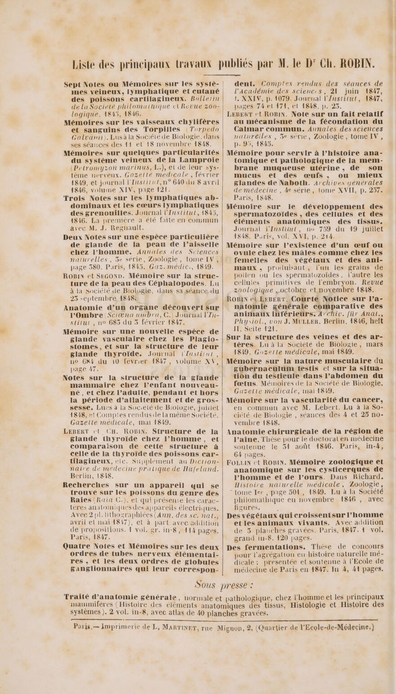 nes veineux, lymphatique et cutané des poissons cartilagineux. Brilerin dela Société philomathique tURevué 300- logique, 1845, 1846. Mémoires sur les vaisseaux chylifères et sanguins des Torpilles (Torpedo Galvarni). Lus à la Société de Biologie. dans ses séances des 11 et {8 novembre 1848. Mémoires sur quelques particularités du système veineux de la Lamproie (Petromyzon marinus, L.), et de leur sys- tème nervenx. Gazelle medicale, février 1849, et journal l'Institut,n° 640 du 8 avril 1846, volume XIV, pige 121. Trois Notes sur les lymphatiques ab- dominaux et les cœurs Iymphatiques des grenouilles. Journal l'Institut, 1845, 1846. La première à été faite en conimun avec M. J. Reguault. Deux Notes sur une espèce particulière de glande de la peau de l’aisselle chez l’homme. Annules (les Sciences naturelles, 3e série, Zoologie, tome EV, page 580. Paris, 1845. Gaz. médic., 1819. ROBIN et SEGOND. Mémoire sur la struc- ture de la peau des Céphalopodes. Lu à la société de Biologie, dans sa séance du 25 septembre 18484 Anatomie d’un organe découvert sur l'Ombre Sciæna umbra,C.) Journal l'In- stitut, no 685 du 5 février 1847. Mémoire sur une nouvelle espèce de glande vasculaire chez les Plagio- stomes, et sur la structure de leur glande thyroïde. Journal l'Institut no 6x4 du 10 février 1847, volume XV page 47. Notes sur la structure de la glande mammaire chez l’enfant nouveau- né, et chez l’adulte, pendant et hors la période d’allaitement et de gros- sesse, Lucs à la Société de Biologie, juillet 1848, #t Comptes renduscde la même Société. Gazette médicale, mar 1849. LEBERT ct CH. ROBIN. Structure de la glande thyroïde chez l’homme, et comparaison de cette sitruclure à celle de la thyroïde des poissons car- tilagineux, etc. Supplement au Diction- naire de médecine pratique de Hufeland. Berlin, 1848. Recherches sur un appareil qui se trouve sur les poissons du genre des Raies {Raia C.), el qui présente Les carac- tères anatomiques des appareils électriques. Avec2pl.lithographiées(Ann. des sc. nat, avril et mai 1847), et à part avec addition Paris, 1847. Quatre Notes et Mémoires sur jes deux ordres de tubes nerveux élémentai- res , et les deux ordres de globules ganglionnaires qui leur correspon- , dent. Comptes rendus des séances de l'Académie des sciences, 21 juin 14847, t. XXIV, p. 1079. Jonrual l'/nstitut, 1847, pages 74 el 171, el 1848, p. 25. LEBERT et ROBIN. Note sur un fait relatif au mécanisme de la fécondation du Calmar commun. Annales des sciences natureiles, 5e série, Zoologie, tome IV, p.95, 1845. Mémoire pour servir à l’histoire ana- tomique et pathologique de la mem- brane muqueuse utérine, de son mucus et des œufs , ou mieux glandes de Naboth. Archives générales de médecine, 4e série, (ome XVIT, p. 257. Paris, 1848. Mémoire sur le développement des spermatozoïdes . des cellules et des éléments anatomiques des tissus. Journal l'Institut, no 759 du 19 juillet 1848. Paris, vol. XVI, p. 214. Mémoire sur l’existence d’un œuf ou ovule chez les mâles comme chez les femelles des végétaux et des ani- maux , produisant, l'un les grains de pollen ou les spermatozoïdes, l'autre les celluies primitives de l'embryon. Revue zoologique octobre et novembre 1848. ROBIN et EeBERT, Courte Notice sur Pa- natomie générale comparative des anirhaux inférieurs. Archi. für Anal., Phyiol., von J. MULLER. Berlin, 4846, heft IE, Seite 121. Sur la structure des veines et des ar- tères. Lu à la Société de Biologie, mars 1849. Gauzelte médicale, mai 1849. Mémoire sur la nature musculaire du gubernacülum testis et sur la situa- tion du testicule dans l’abdomen du fœtus. Mémoires de la Société de Biologie. Gazette médicale, mai 1849. Mémoire sur la vascularité du cancer, en commun avec M. Lebert. Lu à la So- ciété de Biologie , séances des 4 et 25 no- vembre 1848. Anatomie chirurgicale de la région de l’aine, Thèse pour le doctorat en médecine soutenue le 51 août 1846. Paris, in-#, 64 pages. FOLLUIN ct ROBIN. Mémoire zoologique et anatomique sur les cysticerques de l’homme et de Pours. Daus Richard. Histoire naturelle médicale, Zoologie, - tome Ier, page 504, 1849. Lu à la Société philomathique en novembre 1846 , avec figures. ; Des végétaux qui croissentsur l’homme etles animaux vivants. Avec addition grand iu-8. 420 pages. Des fermentations. Thèse de concours pour l'agrégation en-histoire naturelle mé- dicale; présentée et soutenne à l'Ecole de médecine de Paris en 4847. In 4, 41 pages. mammifères (Histoire des éléments |