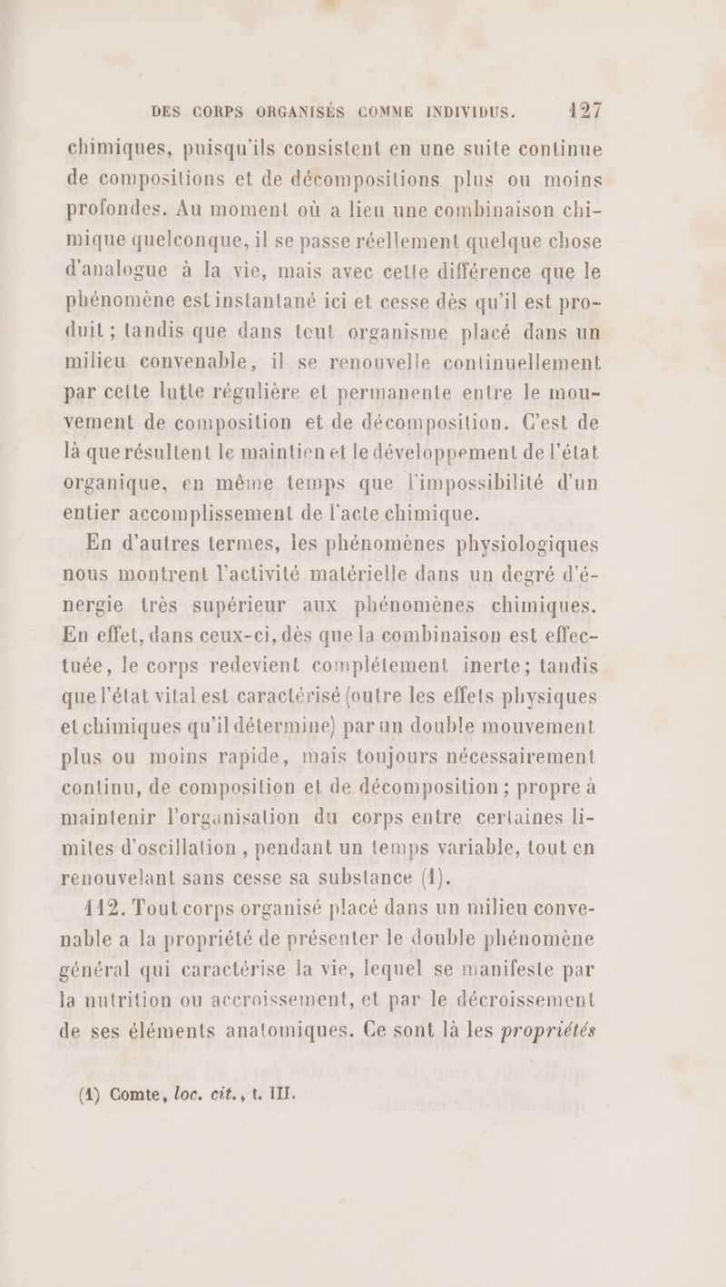 chimiques, puisqu'ils consistent en une suite continue de compositions et de décompositions plus ou moins profondes, Au moment où a lieu une combinaison ehi- mique quelconque, il se passe réellement quelque chose d'analogue à la vie, mais avec cette différence que le phénomène est instantané ici et cesse dès qu'il est pro- duit ; landis que dans tout organisme placé dans un milieu convenable, il se renouvelle continuellement par cette lutte régulière et permanente entre le mou- vement de composition et de décomposition. C’est de là que résultent le maintien et le développement de l’état organique, en même temps que l'impossibilité d'un entier accomplissement de l'acte chimique. En d’autres termes, les phénomènes physiologiques nous montrent l'activité matérielle dans un degré d’é- nergie très supérieur aux phénomènes chimiques. En effet, dans ceux-ci, dès que la combinaison est effec- tuée, le corps redevient complétement inerte; tandis que l’état vital est caractérisé (outre les effets physiques etchimiques qu’il détermine) par un double mouvement plus ou moins rapide, mais toujours nécessairement continu, de composition et de décomposition ; propre à maintenir l'organisation du corps entre certaines li- miles d’oscillation , pendant un temps variable, tout en renouvelant sans cesse sa substance (1). 112. Tout corps organisé placé dans un milieu conve- nable à la propriété de présenter le double phénomène général qui caractérise la vie, lequel se manifeste par la nutrition ou accroissement, et par le décroissement de ses éléments anatomiques. Ce sont là les propriétés (4) Comte, loc. cit., t. IT.