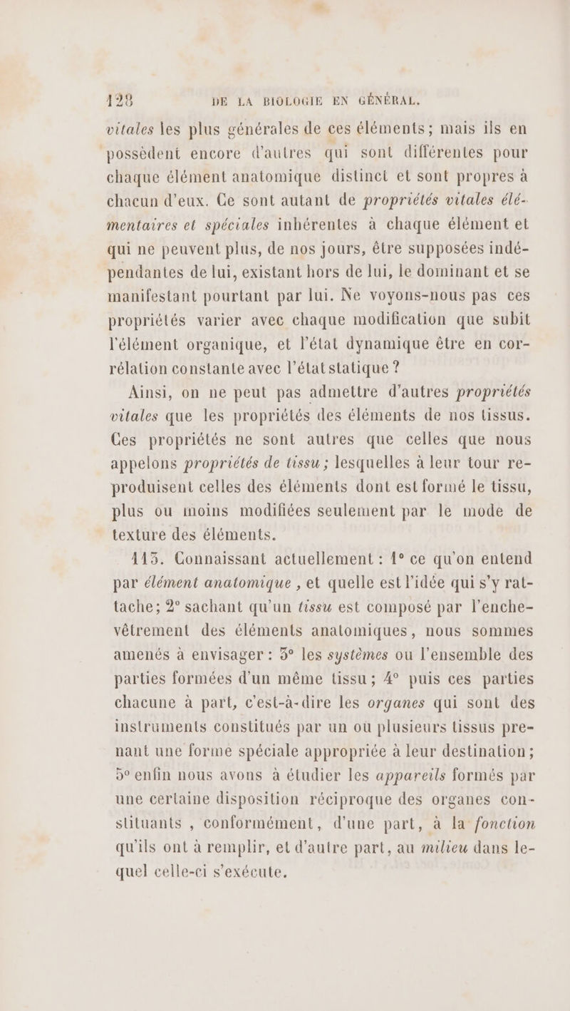 vitales les plus générales de ces éléments; mais ils en possèdent encore d'autres qui sont différentes pour chaque élément anatomique distinct el sont propres à mentaires et spéciales inhérentes à chaque élément et qui ne peuvent plus, de nos jours, être supposées indé- pendantes de lui, existant hors de lui, le dominant et se manifestant pourtant par lui. Ne voyons-nous pas ces propriétés varier avec chaque modification que subit l'élément organique, et l’état dynamique être en cor- rélation constante avec l’état statique ? Ainsi, on ne peut pas admettre d’autres propruétés vitales que les propriétés des éléments de nos lissus. Ces propriétés ne sont autres que celles que nous appelons propriétés de tissu ; lesquelles à leur tour re- produisent celles des éléments dont est formé le tissu, plus ou imoins modifiées seulement par le mode de texture des éléments. 115. Connaissant actuellement : 1° ce qu'on entend par élément anatomique , et quelle est l'idée qui s’y rat- tache; 2° sachant qu'un tissu est composé par l’enche- vêtrement des éléments anatomiques, nous sommes amenés à envisager : 9° Les systèmes ou l’ensemble des parties formées d'un même tissu ; 4° puis ces parties chacune à part, c'est-à-dire les organes qui sont des instruments constitués par un où plusieurs tissus pre- nant une forme spéciale appropriée à leur destination; o° enfin nous avons à étudier les appareils formés par une cerlaine disposition réciproque des organes con- sütuants , conformément, d'une part, à la fonchon qu'ils ont à remplir, et d'autre part, au milieu dans le- quel celle-ei s'exécute.
