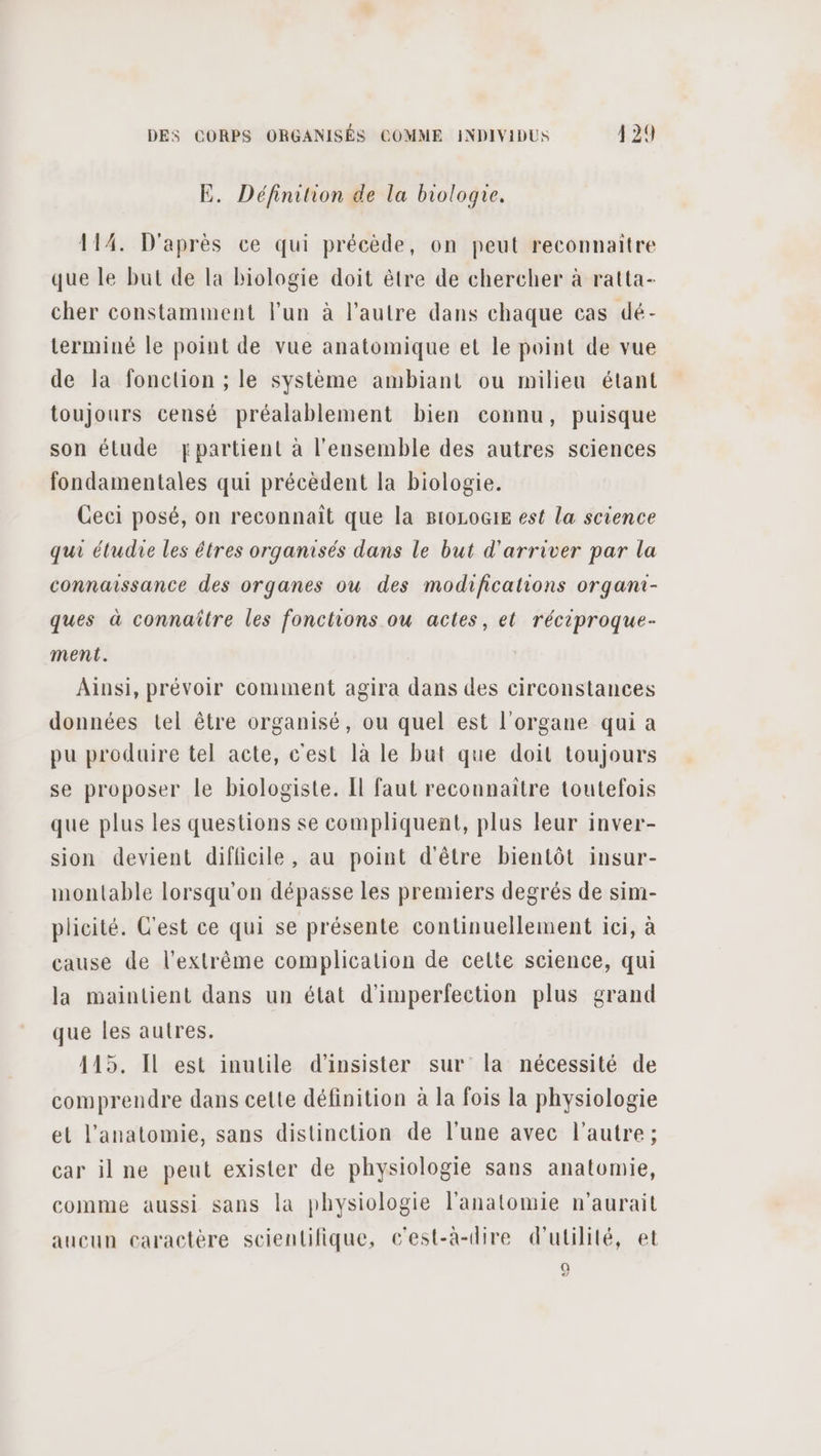 E. Définition de la biologie. 114. D'après ce qui précède, on peut reconnaitre que le but de la biologie doit être de chercher à ratta- cher constamment l’un à l’autre dans chaque cas dé- terminé le point de vue anatomique et le point de vue de la fonction ; le système ambiant ou milieu étant toujours censé préalablement bien connu, puisque son étude ypartient à l'ensemble des autres sciences fondamentales qui précèdent la biologie. Ceci posé, on reconnait que la BtoLoG1E est la science qui étudie les êtres organisés dans le but d'arriver par la connaissance des organes ou des modifications organi- ques à connaître les fonctions ou actes, et réciproque- ment. Ainsi, prévoir comment agira dans des circonstances données tel être organisé, ou quel est l'organe qui a pu produire tel acte, c'est 1à le but que doit toujours se proposer le biologiste. Il faut reconnaitre toutefois que plus les questions se compliquent, plus leur inver- sion devient difficile, au point d'être bientôt insur- montable lorsqu'on dépasse les premiers degrés de sim- plicité. C'est ce qui se présente continuellement ici, à cause de l'extrême complication de cette science, qui la maintient dans un état d'imperfection plus grand que les autres. 115. Il est inutile d’insister sur la nécessité de comprendre dans cette définition à la fois la physiologie et l'anatomie, sans distinction de l’une avec l’autre; car il ne peut exister de physiologie sans anatomie, comme aussi sans la physiologie l'anatomie n'aurait aucun caractère scientifique, c'est-à-dire d'utilité, et Q [24