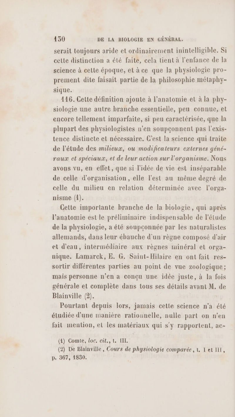 serait toujours aride et ordinairement inintelligible. Si cette distinction a été faite, cela tient à l'enfance de Ja science à cette époque, et àce que la physiologie pro- prement dite faisait partie de la philosophie métaphy- sique. 116. Cette définition ajoute à l’anatomie et à la phy- siologie une autre branche essentielle, peu connue, et encore tellement imparfaite, si peu caractérisée, que la plupart des physiologistes n’en soupçonnent pas l’exis- tence distincte et nécessaire. C'est la science qui traite de l'étude des miheux, ou modificateurs externes géné- raux et spéciaux, et de leur action sur l'organisme. Nous avons vu, en effet, que si l’idée de vie est inséparable de celle d'organisation, elle l’est au même degré de celle du milieu en relation déterminée avec l’orga- nisme (1). Cette importante branche de la biologie, qui après l'anatomie est le préliminaire indispensable de l'étude de la physiologie, a êté soupconnée par les naturalistes allemands, dans leur ébauche d'un règne composé d'air et d’eau, intermédiaire aux règnes minéral et orga- nique. Lamarck, E. G. Saint-Hilaire en ont fait res- sortir différentes parties au point de vue zoologique ; mais personne n’en a conçu une idée juste, à la fois générale et complète dans tous ses détails avant M. de Blainville (2). Pourtant depuis lors, jamais cette science n'a été étudiée d'une manière ratiounelle, nulle part on n’en fait mention, et les matériaux qui s’y rapportent, ac- (4) Comte, loc. cit,,t. UL. (2) De Blainville, Cours de physiologie comparée, t 1 et HIT, p. 367, 1830.