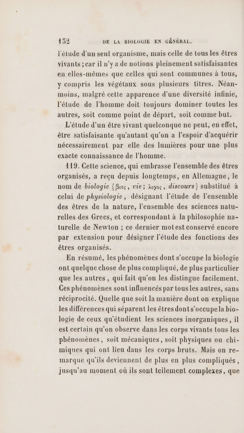 l'étude d’un seul organisme, mais celle de tous les êtres vivants ;car il n’y à de notions pleinement satisfaisantes en elles-mêmes que celles qui sont communes à tous, y compris les végétaux sous plusieurs titres. Néan- moins, malgré cette apparence d’une diversité infinie, l'étude de l'homme doit toujours dominer toutes les autres, soit comme point de départ, soit comme but. L'étude d’un être vivant quelconque ne peut, en effet, être satisfaisante qu’autant qu’on a l'espoir d'acquérir nécessairement par elle des lumières pour une plus exacte connaissance de l’homme. 119. Cette science, qui embrasse l'ensemble des êtres organisés, a reçu depuis longtemps, en Allemagne, le nom de biologie (Gros, vie; Aoyos, discours) substitué à celui de physiologie, désignant l'étude de l'ensemble des êtres de la nature, l’ensemble des sciences natu- relles des Grecs, et correspondant à la philosophie na- turelle de Newton ; ce dernier motest conservé encore par extension pour désigner l'étude des fonctions des êtres organisés. En résumé, les phénomènes dont s’occupe la biologie ont quelque chose de plus compliqué, de plus particulier que les autres, qui fait qu'on les distingue facilement. Ces phénomènes sont influencés par tousles autres, sans réciprocité. Quelle que soit la manière dont on explique les différences qui séparent les êtres donts’occupe la bio- logie de ceux qu'étudient les sciences inorganiques, il est certain qu'on observe dans les corps vivants tous les phénomènes, soit mécaniques, soit physiques ou chi- miques qui ont lieu dans les corps bruts. Mais on re- marque qu'ils deviennent de plus en plus compliqués, jusqu'au moment où ils sont tellement complexes, que