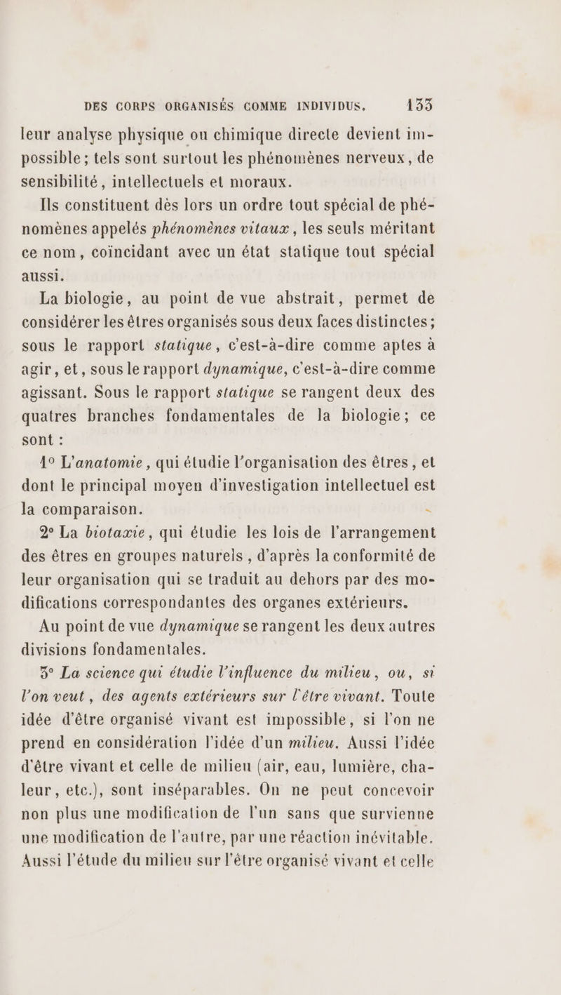 leur analyse physique on chimique directe devient im- possible ; tels sont surtout les phénomènes nerveux, de sensibilité, intellectuels et moraux. Ils constituent dès lors un ordre tout spécial de phé- nomènes appelés phénomènes vitaux , les seuls méritant ce nom, coincidant avec un état stalique tout spécial aussi. La biologie, au point de vue abstrait, permet de considérer les êtres organisés sous deux faces distinctes ; sous le rapport statique, c'est-à-dire comme aptes à agir, et, sous le rapport dynamique, c'est-à-dire comme agissant. Sous le rapport statique se rangent deux des quatres branches fondamentales de la biologie; ce sont : 19 L'anatomie , qui étudie l’organisation des êtres , et dont le principal moyen d'investigation intellectuel est la comparaison. 2° La biotamie, qui étudie les lois de l’arrangement des êtres en groupes naturels , d'après la conformité de leur organisation qui se traduit au dehors par des mo- difications correspondantes des organes extérieurs. Au point de vue dynamique se rangent les deux autres divisions fondamentales. 3° La science qui étudie l'influence du milieu, ou, st l’on veut, des agents extérieurs sur l'être vivant. Toute idée d’être organisé vivant est impossible, si l’on ne prend en considération l'idée d’un milieu. Aussi l'idée d'être vivant et celle de milieu (air, eau, lumière, cha- leur , etc.), sont inséparables. On ne peut concevoir non plus une modification de l’un sans que survienne une modification de l’autre, par une réaction inévitable. Aussi l'étude du milieu sur l'être organisé vivant et celle