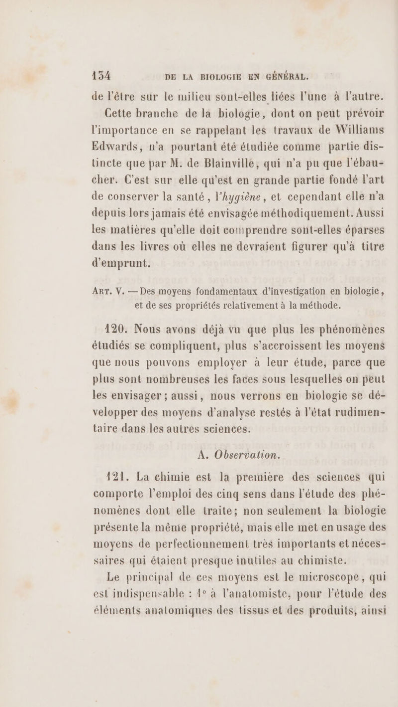 de l'être sur le milieu sont-elles liées l'une à l'autre. Cette branche de la biologie, dont on peut prévoir l'importance en se rappelant les travaux de Williams Edwards, n’a pourtant été étudiée comme partie dis- tincte que par M. de Blainville, qui n’a pu que l'ébau- cher. C’est sur elle qu'est en grande partie fondé l'art de conserver la santé, l'hygiène, et cependant elle n’a depuis lors jamais été envisagée méthodiquement. Aussi les matières qu’elle doit comprendre sont-elles éparses dans les livres où elles ne devraient figurer qu’à titre d'emprunt. ART. V. — Des moyens fondamentaux d'investigation en biologie, et de ses propriétés relativement à la méthode. 120. Nous avons déjà vu que plus les phénomènes étudiés se compliquent, plus s’accroissent les moyens que nous pouvons employer à leur étude, parce que plus sont nombreuses les faces sous lesquelles on peut les envisager ; aussi, nous verrons en biologie se dé- velopper des moyens d'analyse restés à l’état rudimen- taire dans les autres sciences. À. Observation. 121. La chimie est la première des sciences qui comporte l'emploi des cinq sens dans l'étude des phé- nomènes dont elle traite; non seulement la biologie présente la même propriété, mais elle met en usage des moyens de perfectionnement très importants et néces- saires qui étaient presque inutiles au chimiste. Le principal de ces moyens est le microscope, qui est indispensable : 4° à l’anatomiste, pour l'étude des éléments anatomiques des tissus et des produits, ainsi