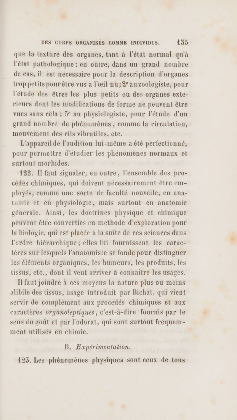 que la texture des organes, tant à l’état normal qu’à l’état pathologique; en outre, dans un grand nombre de cas, il est nécessaire pour la description d'organes trop petits pour être vus à l'œil nu; 2° au zoologiste, pour l'étude des êtres les plus petits ou des organes exté- rieurs dont les modifications de forme ne peuvent être vues sans Cela ; 3° au physiologiste, pour l'étude d’un grand noinbre de phénomènes , comme la circulation, mouvement des cils vibratiles, etc. L'appareil de l'audition lui-même a été perfectionné, pour permettre d'étudier les phénomènes normaux et surtout morbides. 122. Il faut signaler, en outre, l’ensemble des pro- cédés chimiques, qui doivent nécessairement être em- ployés, comine une sorte de faculté nouvelle, en ana- tomie et en physiologie, mais surtout en anatomie générale. Ainsi, les doctrines physique et chimique peuvent être converties en méthode d'exploration pour la biologie, qui est placée à la suite de ces sciences dans l'ordre hiérarchique ; elles lui fournissent les carac- tères sur lesquels Fanatomiste se fonde pour distinguer les éléments organiques, les humeurs, les produits, les tissus, ete., dont il veut arriver à connaître les usages. Il faut joindre à ces moyens la nature plus ou moins alibile des tissus, usage introduit par Bichat, qui vient servir de complément aux procédés chimiques et aux caractères organoleptiques, c’est-à-dire fournis par le sens du goût et par l’odorat, qui sont surtout fréquem- ment utilisés en chimie. B. Expérimentation. 123. Les phénomènes physiques sont ceux de tous