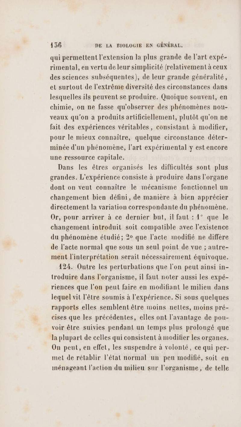 qui permettent l'extension la plus grande de l'art expé- rimental, en vertu de leur simplicité (relativement à ceux des sciences subséquentes), de leur grande généralité, et surtout de l'extrême diversité des circonstances dans lesquelles ils peuvent se produire. Quoique souvent, en chimie, on ne fasse qu'observer des phénomènes nou- veaux qu’on a produits artificiellement, plutôt qu’on ne fait des expériences véritables, consistant à modifier, pour le mieux connaître, quelque circonstance déter- minée d'un phénomène, l’art expérimental y est encore une ressource capitale. Dans les êtres organisés les difficultés sont plus grandes. L'expérience consiste à produire dans l'organe dont on veut connaître le mécanisme fonctionnel un changement bien défini, de manière à bien apprécier directement la variation correspondante du phénomène. Or, pour arriver à ce dernier but, il faut : 1° que le changement introduit soit compatible avec l'existence du phénomène étudié; 2° que l'acte modifié ne diffère de l'acte normal que sous un seul point de vue ; autre- ment l'interprétation serait nécessairement équivoque. 124. Outre les perturbations que l'on peut ainsi in- troduire dans l'organisme, il faut noter aussi les expé- riences que l’on peut faire en modifiant le milieu dans lequel vit l'être soumis à l'expérience. Si sous quelques rapports elles semblent être moins nettes, moins pré- cises que les précédentes, elles ont l'avantage de pou- voir être suivies pendant un temps plus prolongé que la plupart de celles qui consistent à modifier les organes. On peut, en effet, les suspendre à volonté, ce qui per- met de rétablir l’état normal un peu modifié, soit en ménageant l'action du milieu sur l'organisme, de telle