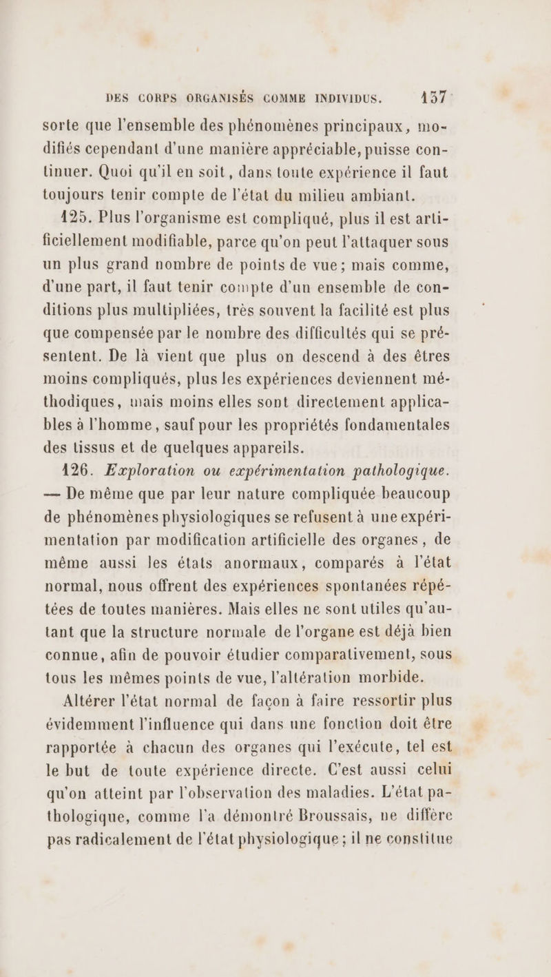sorte que l'ensemble des phénomènes principaux, mo- difiés cependant d'une manière appréciable, puisse con- lüinuer. Quoi qu'il en soit, dans toute expérience il faut toujours tenir compte de l’état du milieu ambiant. 125. Plus l'organisme est compliqué, plus il est arli- ficiellement modifiable, parce qu'on peut l’attaquer sous un plus grand nombre de points de vue; mais comme, d'une part, il faut tenir compte d’un ensemble de con- ditions plus multipliées, très souvent la facilité est plus que compensée par le nombre des difficultés qui se pré- sentent. De là vient que plus on descend à des êtres moins compliqués, plus les expériences deviennent mé- thodiques, wais moins elles sont directement applica- bles à l'homme, sauf pour les propriétés fondamentales des tissus et de quelques appareils. 126. Exploration ou expérimentation pathologique. — De même que par leur nature compliquée beaucoup de phénomènes physiologiques se refusent à une expéri- mentation par modification artificielle des organes, de même aussi les états anormaux, comparés à l'état normal, nous offrent des expériences spontanées répé- tées de toutes manières. Mais elles ne sont utiles qu'au- tant que la structure normale de l'organe est déjà bien connue, afin de pouvoir étudier comparativement, sous tous les mêmes points de vue, l’altération morbide. Altérer l’état normal de façon à faire ressortir plus évidemment l'influence qui dans une fonction doit être rapportée à chacun des organes qui l’exécute, tel est le but de toute expérience directe. C’est aussi celui qu'on atteint par l'observation des maladies. L'état pa- thologique, comme l'a démontré Broussais, ne diffère pas radicalement de l'état physiologique ; il ne constitue