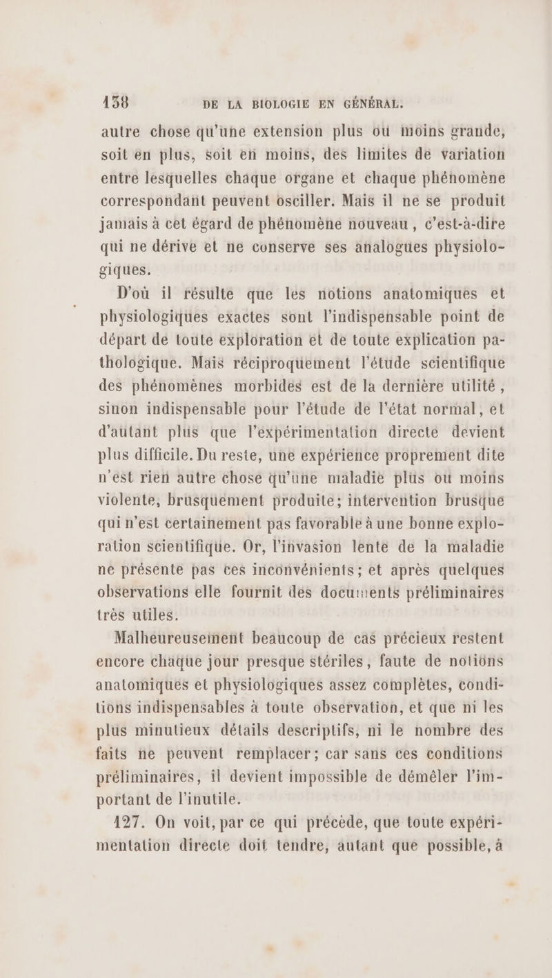 autre chose qu’une extension plus 6ù inoins grande, soit en plus, soit en moins, des limites de variation entre lesquelles châäque organe et chaque phénomène correspondant peuvent osciller. Mais il ne se produit jamais à cet égard de phénomène nouveau, c’est-à-dire qui ne dérive et ne conserve ses analogues physiolo- giques. D'où il résulte que les notions anatomiques et physiologiques exactes sont l'indispensable point de départ de toute exploration et de toute explication pa- thologique. Mais réciproquement l'étude scientifique des phénomènes morbides est de la dernière utilité, sinon indispensable pour l'étude de l'état normal, et d'autant plus que l’expérimentation directe devient plus difficile. Du reste, une expérience proprement dite n'est rien autre chose qu'une maladie plus où moins violente, brusquement broduite; intervention brusque qui n’est certainement pas favorable à une bonne explo- ration scientifique. Or, l'invasion lente de la maladie ne présente pas ces inconvénients; et après quelques observations elle fournit des docurents préliminaires très utiles. Malheureusement beaucoup de cas précieux restent encore chaque jour presque stériles, faute de notiôüns anatomiques et physiologiques assez complètes, condi- tions indispensables à toute observation, et que ni les plus minutieux détails descriptifs, ni le nombre des faits ne peuvent remplacer; car sans ces conditions préliminaires, il devient impossible de démêler l’im- portant de l'inutile. 127. On voit, par ce qui précède, que toute expéri- mentation directe doit tendre, autant que possible, à