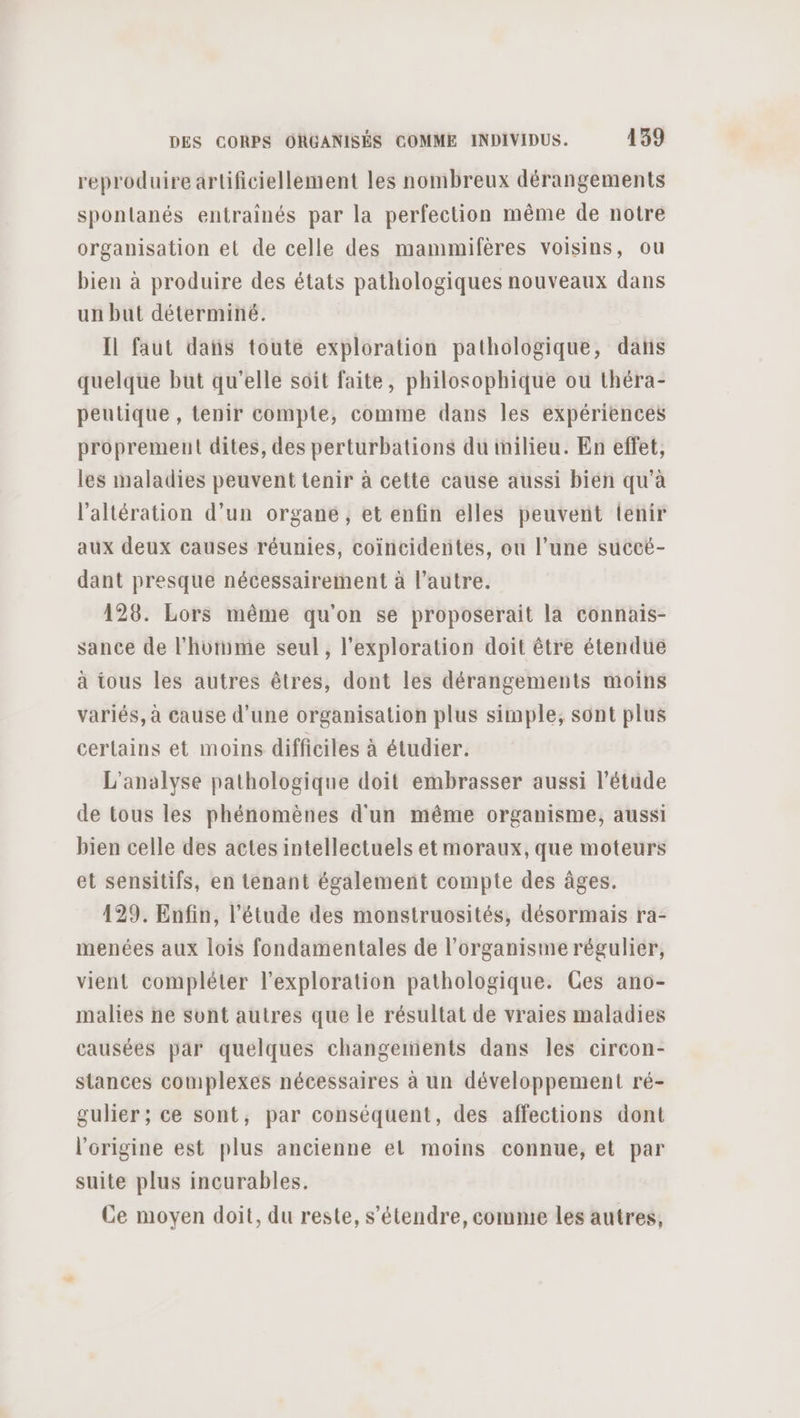 reproduire artificiellement les nombreux dérangements spontanés entrainés par la perfection même de notre organisation et de celle des mammifères voisins, ou bien à produire des états pathologiques nouveaux dans un but déterminé. Il faut dans toute exploration pathologique, dans quelque but qu’elle soit faite, philosophique ou théra- peutique , tenir compte, comme dans les expériences proprement dites, des perturbations du inilieu. En effet, les maladies peuvent tenir à cette cause aussi bien qu'à l’altération d’un organe, et enfin elles peuvent tenir aux deux causes réunies, coïncidentes, ou l’une succé- dant presque nécessairement à l’autre. 128. Lors même qu'on se proposerait la connais- sance de l’homme seul, l'exploration doit être étendue à tous les autres êtres, dont les dérangements moins variés, à cause d'une organisation plus simple, sont plus certains et moins difficiles à étudier. L'analyse pathologique doit embrasser aussi l'étude de tous les phénomènes d'un même organisme, aussi bien celle des actes intellectuels et moraux, que moteurs et sensitifs, en tenant également compte des âges. 129. Enfin, l'étude des monstruosités, désormais ra- menées aux lois fondamentales de l'organisme régulier, vient compléter l’exploration pathologique. Ces ano- malies ne sunt autres que le résultat de vraies maladies causées par quelques changements dans les circon- stances complexes nécessaires à un développement ré- gulier ; ce sont, par conséquent, des affections dont l'origine est plus ancienne el moins connue, et par suite plus incurables. Ce moyen doit, du reste, s'étendre, comme les autres,