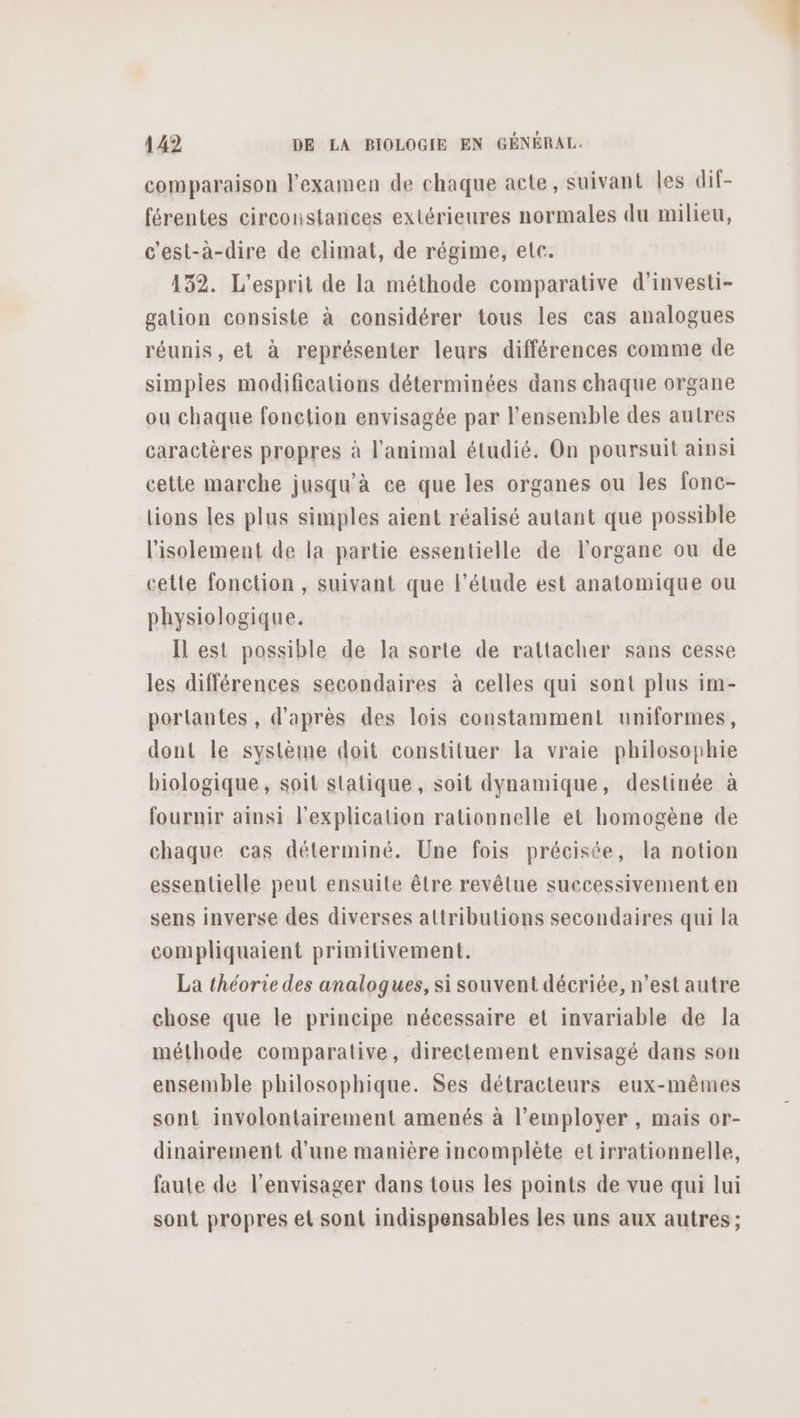 comparaison l'examen de chaque acte, suivant les dif- férentes circonstances extérieures normales du milieu, c'est-à-dire de climat, de régime, etc. 432. L'esprit de la méthode comparative d'investi- galion consiste à considérer tous les cas analogues réunis, et à représenter leurs différences comme de simples modifications déterminées dans chaque organe ou chaque fonction envisagée par l’ensemble des autres caractères propres à l'animal étudié. On poursuit ainsi cette marche jusqu'à ce que les organes ou les fonc- lions les plus simples aient réalisé autant que possible l'isolement de la partie essentielle de l'organe ou de cette fonction , suivant que l'étude est anatomique ou physiologique. Il est possible de la sorte de rattacher sans cesse les différences secondaires à celles qui sont plus im- porlantes , d'après des lois constamment uniformes, dont le système doit constituer la vraie philosophie biologique, soit statique, soit dynamique, destinée à fournir ainsi l'explication rationnelle et homogène de chaque cas déterminé. Une fois précisée, la notion essentielle peut ensuite être revêtue successivement en sens inverse des diverses attributions secondaires qui la compliquaient primilivement. La théorie des analogues, si souvent décriée, n’est autre chose que le principe nécessaire et invariable de la méthode comparative, directement envisagé dans son ensemble philosophique. Ses détracteurs eux-mêmes sont involontairement amenés à l’employer , mais or- dinairement d'une manière incomplète etirrationnelle, faute de l'envisager dans tous les points de vue qui lui sont propres el sont indispensables les uns aux autres;