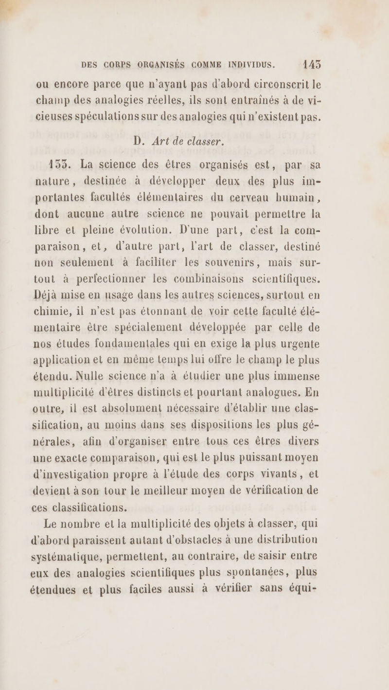 ou encore parce que n'ayant pas d'abord circonserit le champ des analogies réelles, ils sont entrainés à de vi- cieuses spéculations sur des analogies qui n’existent pas. D. Art de classer. 133. La science des êtres organisés est, par sa nature, destinée à développer deux des plus im- portantes facultés élémentaires du cerveau humain, dont aucune autre science ne pouvait permettre la libre et pleine évolution. D'une part, c'est la com- paraison, et, d'autre part, l’art de classer, destiné non seulement à faciliter les souvenirs, mais sur- tout à perfectionner les combinaisons scientifiques. Déjà mise en usage dans les autres sciences, surtout en chimie, il n’est pas étonnant de voir cette faculté élé- mentaire être spécialement développée par celle de nos études fondamentales qui en exige la plus urgente application et en même temps lui offre le champ le plus étendu. Nulle science n'a à étudier une plus immense multiplicité d'êtres distincts et pourtant analogues. En outre, il est absolument nécessaire d'établir une clas- sification, au moins dans ses disposilions les plus gé- nérales, afin d'organiser entre tous ces êtres divers une exacle comparaison, qui est le plus puissant moyen d'investigation propre à l'étude des corps vivants, et devient à son tour le meilleur moyen de vérification de ces classilications. Le nombre et la multiplicité des objets à classer, qui d’abord paraissent autant d'obstacles à une distribution systémalique, permettent, au contraire, de saisir entre eux des analogies scientifiques plus spontanées, plus étendues et plus faciles aussi à vérilier sans équi-