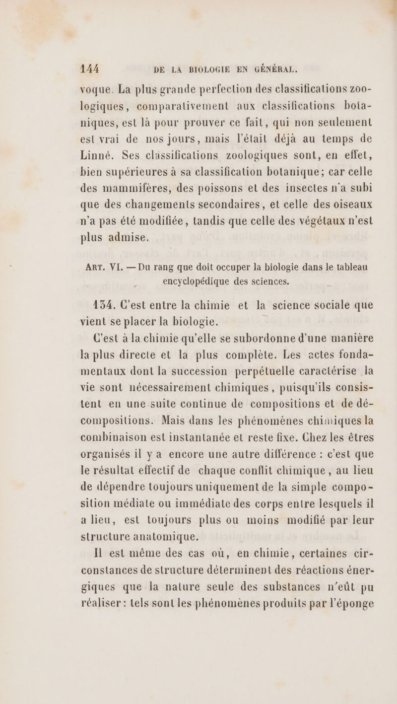 voque. La plus grande perfection des classifications z00- logiques, comparalivement aux classifications bota- niques, est là pour prouver ce fait, qui non seulement est vrai de nos jours, mais l'était déjà au temps de Linné. Ses classifications zoologiques sont, en effet, bien supérieures à sa classification botanique; car celle des mammifères, des poissons et des insectes n'a subi que des changements secondaires, et celle des oiseaux n’a pas été modifiée, tandis que celle des végétaux n'est plus admise. ART, VI, — Du rang que doit occuper la biologie dans le tableau encyclopédique des sciences. 154. C'est entre la chimie et la science sociale que vient se placer la biologie. C'est à la chimie qu’elle se subordonne d'une manière la plus directe et la plus complète. Les actes fonda- mentaux dont la succession perpétuelle caractérise la vie sont nécessairement chimiques, puisqu'ils consis- tent en une suite continue de compositions et de dé- compositions. Mais dans les phénomènes chimiques la combinaison est instantanée et reste fixe. Chez les êtres organisés 11 y a encore une autre différence : c'est que le résultat effectif de chaque conflit chimique , au lieu de dépendre toujours uniquement de la simple compo- sition médiate ou immédiate des corps entre lesquels il a lieu, est toujours plus ou moins modifié par leur structure anatomique. Il est même des cas où, en chimie, certaines cir- constances de structure déterminent des réactions éner- giques que la nature seule des substances n’eût pu réaliser : tels sont les phénomènes produits par l'éponge