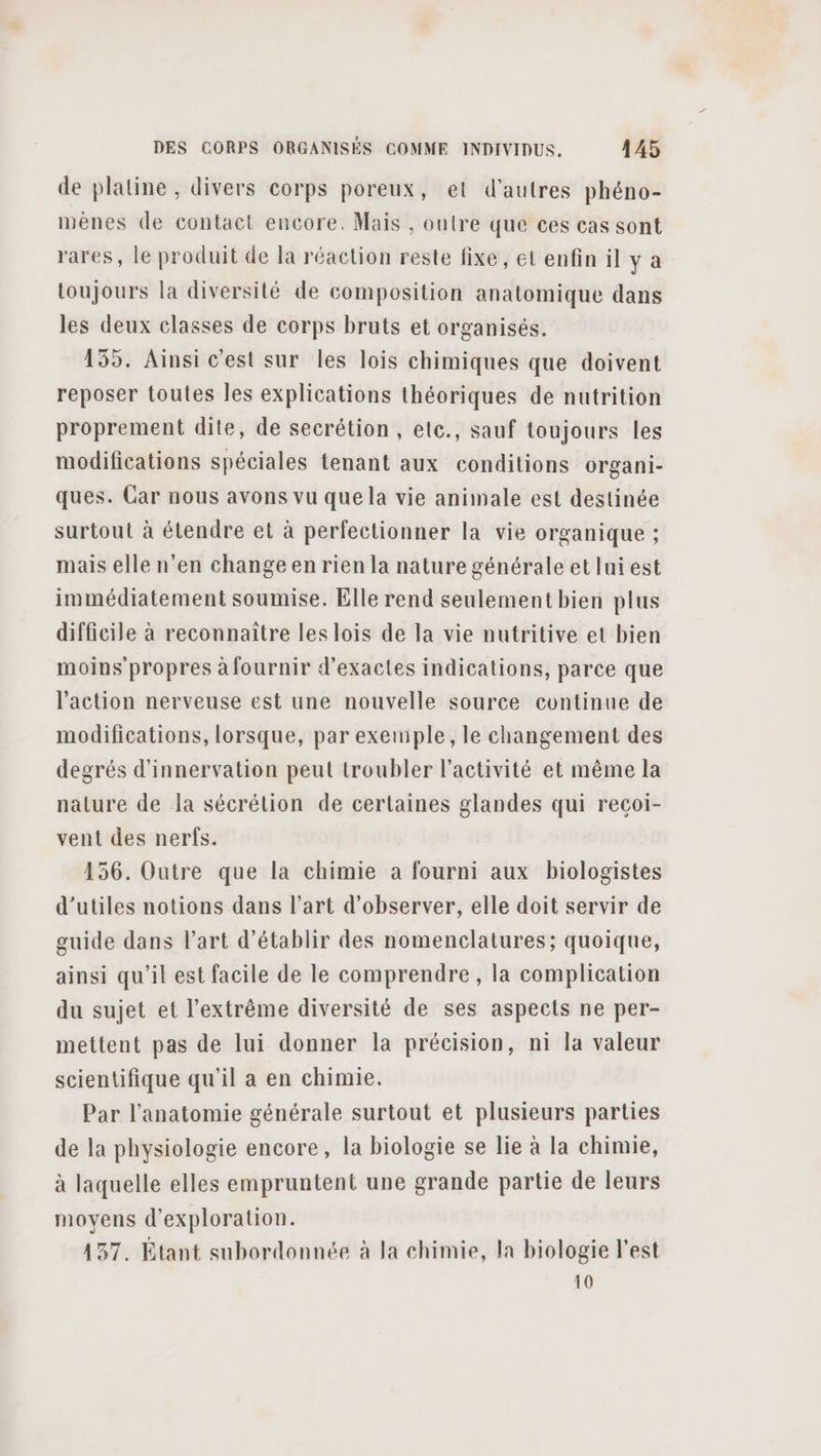 de platine, divers corps poreux, et d’autres phéno- mènes de contact encore. Mais , outre que ces cas sont rares, le produit de la réaction reste fixe, et enfin il y a toujours la diversité de composition anatomique dans les deux classes de corps bruts et organisés. 155. Ainsi c'est sur les lois chimiques que doivent reposer toutes les explications théoriques de nutrition proprement dite, de secrétion , etc., sauf toujours les modifications spéciales tenant aux conditions organi- ques. Car nous avons vu que la vie animale est destinée surtout à étendre et à perfectionner la vie organique ; mais elle n’en change en rien la nature générale et lui est immédiatement soumise. Elle rend seulement bien plus difficile à reconnaitre les lois de la vie nutritive et bien moins propres à fournir d’exactes indications, parce que l'action nerveuse est une nouvelle source continue de modifications, lorsque, par exemple, le changement des degrés d'innervation peut troubler l'activité et même la nature de la sécrétion de certaines glandes qui recoi- vent des nerfs. 156. Outre que la chimie à fourni aux biologistes d’utiles notions dans l’art d'observer, elle doit servir de guide dans l'art d'établir des nomenclatures; quoique, ainsi qu’il est facile de le comprendre, la complication du sujet et l'extrême diversité de ses aspects ne per- mettent pas de lui donner la précision, ni la valeur scientifique qu’il a en chimie. Par l'anatomie générale surtout et plusieurs parties de la physiologie encore, la biologie se lie à la chimie, à laquelle elles empruntent une grande partie de leurs moyens d'exploration. 137. Étant subordonnée à la chimie, la biologie l'est 10