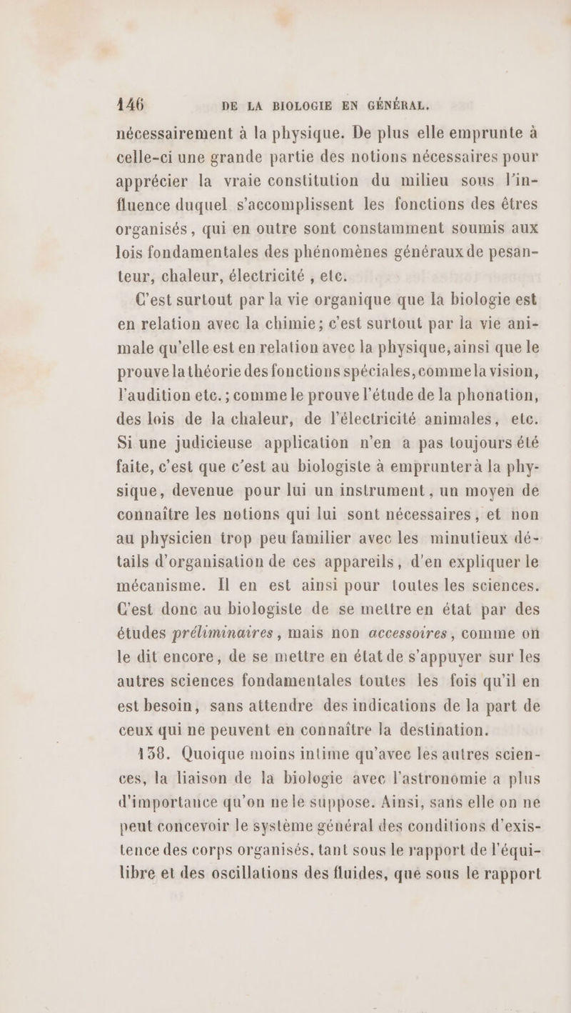 nécessairement à la physique. De plus elle emprunte à celle-ci une grande partie des notions nécessaires pour apprécier la vraie constitution du milieu sous lin- fluence duquel s’accomplissent les fonctions des êtres organisés, qui en outre sont constamment soumis aux lois fondamentales des phénomènes généraux de pesan- teur, chaleur, électricité , elc. C’est surtout par la vie organique que la biologie est en relation avec la chimie; c’est surtout par la vie ani- male qu'elle est en relation avec la physique, ainsi que le prouve lathéorie des fonctions spéciales,commela vision, l'audition etc. ; comme le prouve l'étude de la phonation, des lois de la chaleur, de l'électricité animales, etc. Si une judicieuse application n’en à pas toujours été faite, c’est que c’est au biologiste à emprunter à la phy- sique, devenue pour lui un instrument , un moyen de connaître les notions qui lui sont nécessaires, et non au physicien trop peu familier avec les minutieux dé- tails d'organisation de ces appareils, d'en expliquer le mécanisme. Îl en est ainsi pour toutes les sciences. C'est donc au biologiste de se mettre en état par des études préliminaires, mais non accessoires, comme on le dit encore, de se mettre en état de s'appuyer sur les autres sciences fondamentales toutes les fois qu’il en est besoin, sans attendre des indications de la part de ceux qui ne peuvent en connaître la destination. 138. Quoique moins intime qu'avec les autres scien- ces, la liaison de la biologie avec l'astronomie a plus d'importance qu’on ne le suppose. Ainsi, sans elle on ne peut concevoir le système général des conditions d’exis- tence des corps organisés, tant sous le rapport de l’équi- libre et des oscillations des fluides, que sous le rapport