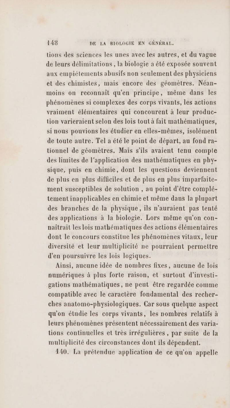tions des sciences les unes avec les autres, et du vague de leurs délimitations , la biologie a été exposée souvent aux empiétements abusifs non seulement des physiciens et des chimistes, mais encore des géomètres. Néan- moins on reconnait qu'en principe, même dans les phénomènes si complexes des corps vivants, les actions vraiment élémentaires qui concourent à leur produc- tion varieraient selon des lois tout à fait mathématiques, si nous pouvions les étudier en elles-mêmes, isolément de toute autre. Tel a été le point de départ, au fond ra- tionnel de géomètres. Mais s'ils avaient tenu compte des limites de l’application des mathématiques en phy- sique, puis en chimie, dont les questions deviennent de plus en plus difficiles et de plus en plus imparfaite- ment susceptibles de solution , au point d'être complé- tement inapplicables en chimie et même dans la plupart des branches de la physique, ils n'auraient pas tenté des applications à la biologie. Lors même qu’on con- naîtrait les lois mathématiques des actions élémentaires dont le concours constitue les phénomènes vitaux, leur diversité et leur multiplicité ne pourraient permettre d'en poursuivre les lois logiques. Ainsi, aucune idée de nombres fixes, aucune de lois numériques à plus forte raison, et surtout d’investi- gations mathématiques, ne peut être regardée comme compatible avec le caractère fondamental des recher- ches anatomo-physiologiques. Car sous quelque aspect qu'on étudie les corps vivants, les nombres relatifs à leurs phénomènes présentent nécessairement des varia- tions continuelles et très irrégulières , par suite de la multiplicité des circonstances dont ils dépendent. 140. La prétendue application de ce qu'on appelle