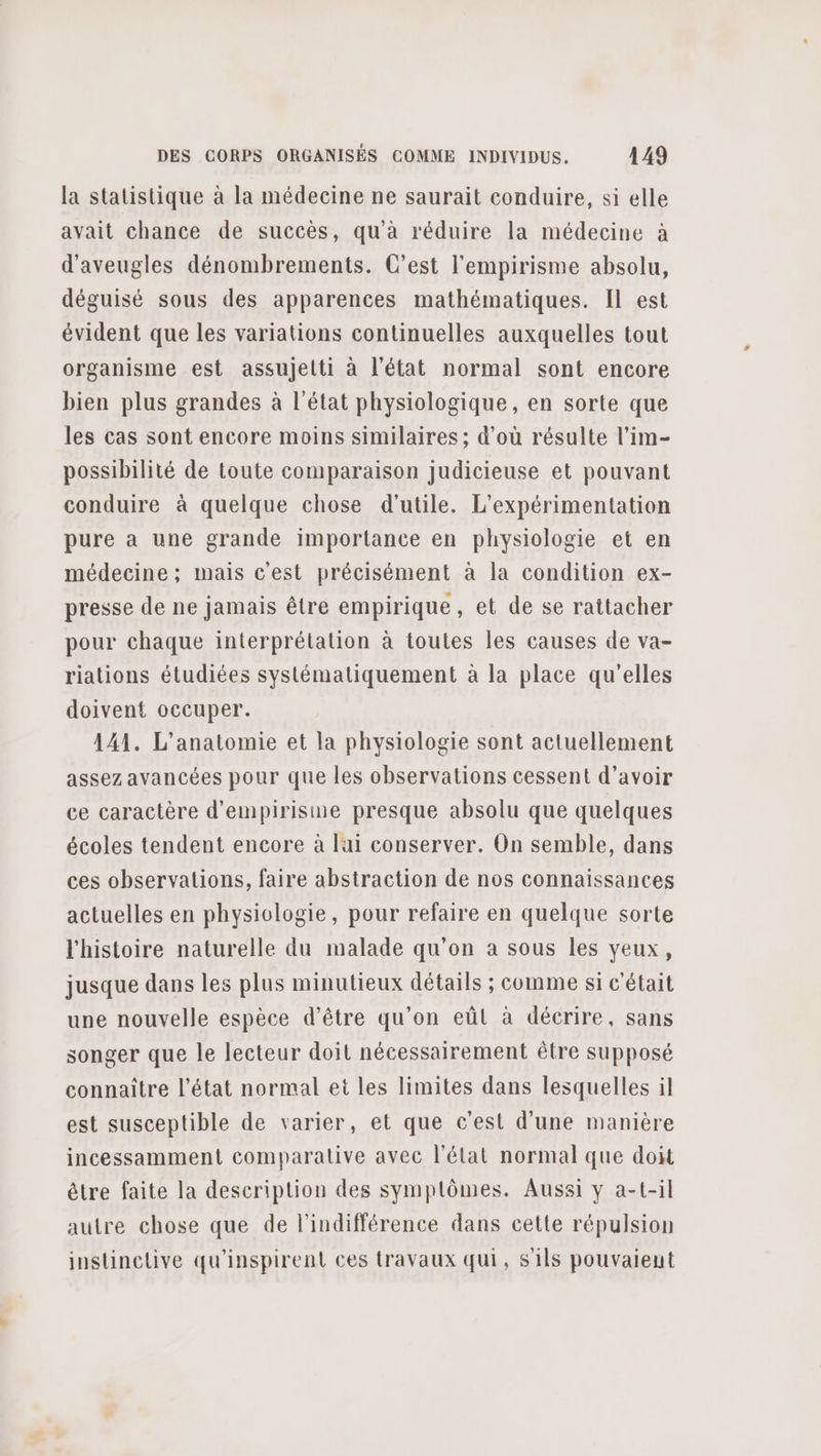 la statistique à la médecine ne saurait conduire, si elle avait chance de succès, qu’à réduire la médecine à d'aveugles dénombrements. C’est l'empirisme absolu, déguisé sous des apparences mathématiques. Il est évident que les variations continuelles auxquelles tout organisme est assujetti à l'état normal sont encore bien plus grandes à l’état physiologique, en sorte que les cas sont encore moins similaires ; d’où résulte l’im- possibilité de toute comparaison judicieuse et pouvant conduire à quelque chose d'utile. L'expérimentation pure a une grande importance en physiologie et en médecine ; mais c'est précisément à la condition ex- presse de ne jamais être empirique, et de se rattacher pour chaque interprétation à toutes les causes de va- riations étudiées systématiquement à la place qu'elles doivent occuper. 141. L'anatomie et la physiologie sont actuellement assez avancées pour que les observations cessent d’avoir ce caractère d’empirisine presque absolu que quelques écoles tendent encore à lai conserver. On semble, dans ces observations, faire abstraction de nos connaissances actuelles en physiologie, pour refaire en quelque sorte l'histoire naturelle du malade qu’on a sous les yeux, jusque dans les plus minutieux détails ; comme si c'était une nouvelle espèce d’être qu’on eûl à décrire, sans songer que le lecteur doit nécessairement être supposé connaître l’état normal et les limites dans lesquelles il est susceptible de varier, et que c'est d'une manière incessamment comparative avec l’élat normal que doit être faite la description des symplômes. Aussi y a-t-il autre chose que de l'indifférence dans cette répulsion instinclive qu'inspirent ces travaux qui, sils pouvaient