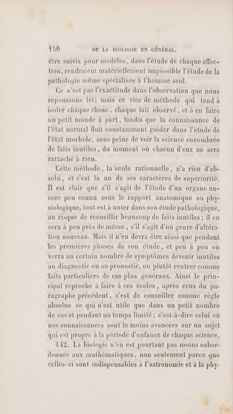 être suivis pour modèles, dans l'étude de chaque affec- tion, rendraient matériellement impossible l'étude de la pathologie même spécialisée à l’homme seul. Ce n’est pas l'exactitude dans l'observation que nous repoussons Ici; mais Ce vice de méthode qui tend à isoler chaque chose, chaque fait observé, et à en faire un petit monde à part, tandis que la connaïssance de l'état normal doit constamment guider dans l’étude de l'état morbide, sous peine de voir la science encombrée de faits inutiles, du moment où chacun d'eux ne sera rattaché à rien. Cette méthode, la seule rationnelle, n’a rien d’ab- solu, et c'est là un de ses caractères de supériorité. Il est clair que s’il s’agit de l'étude d’un organe en- core peu connu sous le rapport anatomique ou phy- siologique, tout est à noter dans son étude pathologique, au risque de recueillir beaucoup de faits inutiles ; il en sera à peu près de même, s'il s’agit d’un genre d’altéra- tion nouveau. Mais il n'en devra être ainsi que pendant les premières phases de son étude, et peu à peu on verra un certain nombre de symptômes devenir inutiles au diagnostic ou au pronostic, ou plutôt rentrer comme faits particuliers de cas plus généraux. Ainsi le prin- cipal reproche à faire à ces écoles, après ceux du pa- ragraphe précédent, c'est de conseiller comme règle absolue ce qui n'est utile que dans un petit nombre de cas et pendant un temps limité; c'est-à-dire celui où nos connaissances sont le moins avancées sur un sujet qui est propre à la période d'enfance de chaque science. 342. La biologie n’en est pourtant pas moins subor- donnée aux mathématiques, non seulement parce que celles-ei sont indispensables à l'astronomie et à la phy-