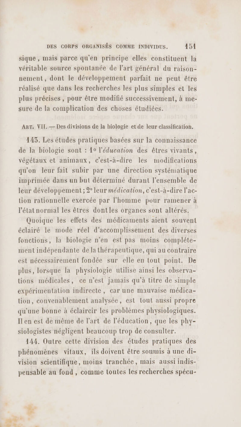 sique , mais parce qu'en principe elles constituent la véritable source spontanée de l’art général du raison nement, dont le développement parfait ne peut être réalisé que dans les recherches les plus simples et les plus précises , pour être modifié successivement, à me- sure de la complication des choses étudiées. ART. VII. — Des divisions de la biologie et de leur classification. 143. Les études pratiques basées sur la connaissance de la biologie sont : 10 l'éducation des êtres vivants, végétaux et animaux, c’est-à-dire les modifications qu'on leur fait subir par une direction systématique imprimée dans un but déterminé durant l’ensemble de leur développement ; 2° leur médication, c'est-à-dire l’ac- tion rationnelle exercée par l’homme pour ramener à l’état normal les êtres dontles organes sont altérés. Quoique les effets des médicaments aient souvent éclairé le mode réel d’accomplissement des diverses fonctions, la biologie n’en est pas moins compléte- ment indépendante de la thérapeutique, qui au contraire est nécessairement fondée sur elle en tout point. De plus, lorsque la physiologie utilise ainsi les observa- tions médicales, ce n’est jamais qu à titre de simple expérimentation indirecte, car une mauvaise médica- tion, convenablement analysée, est tout aussi propre qu'une bonne à éclaircir les problèmes physiologiques. Ïl en est de même de l'art de l'éducation, que les phy- siologistes négligent beaucoup trop de consulter. 144. Outre cette division des études pratiques des phénomènes vitaux, ils doivent être soumis à une di- vision scientifique, moins tranchée, mais aussi indis- pensable au fond, comme toutes les recherches spécu-