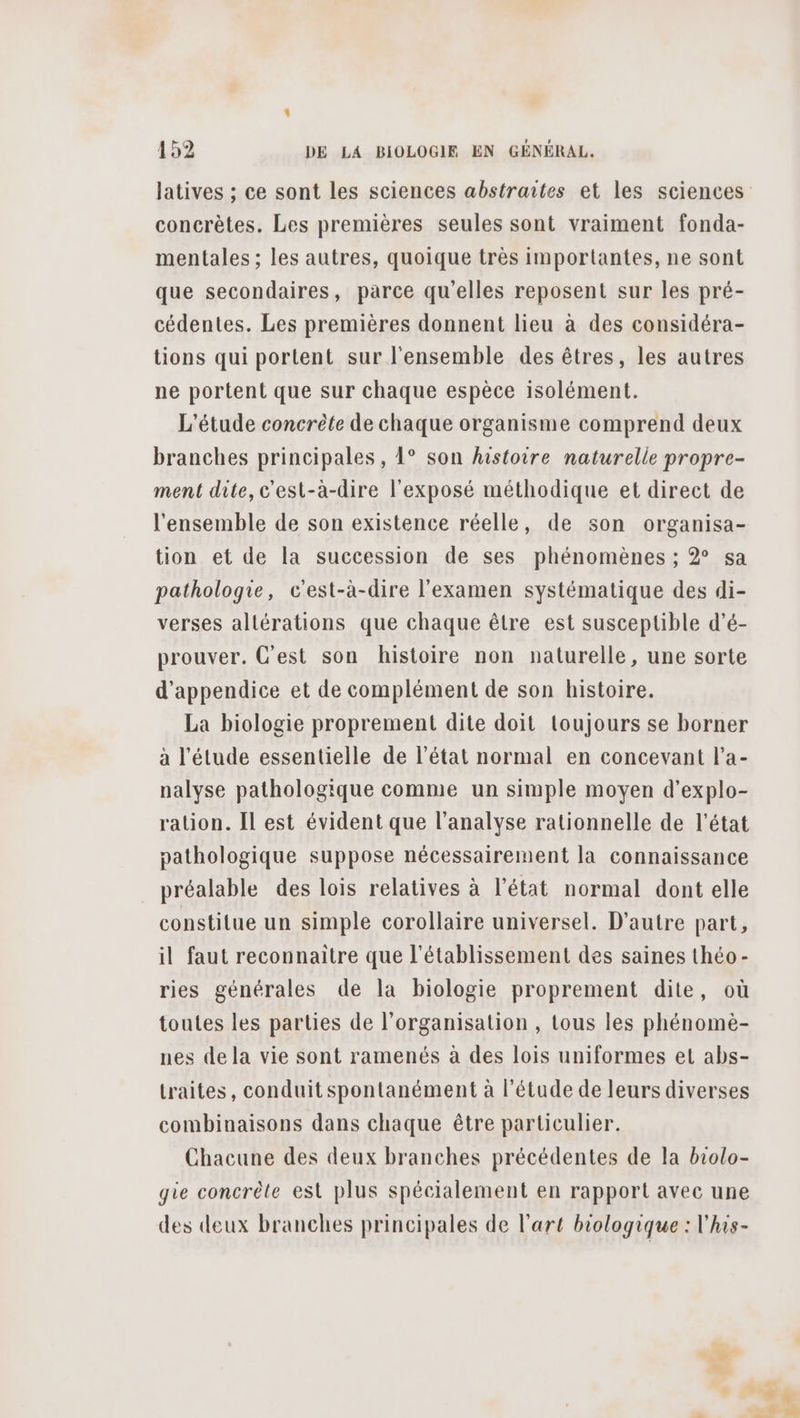 concrètes. Les premières seules sont vraiment fonda- mentales ; les autres, quoique très importantes, ne sont que secondaires, parce qu'elles reposent sur les pré- cédentes. Les premières donnent lieu à des considéra- tions qui portent sur l'ensemble des êtres, les autres ne portent que sur chaque espèce isolément. L'étude concrète de chaque organisme comprend deux branches principales, 1° son histoire naturelle propre- ment dite, c'est-à-dire l'exposé méthodique et direct de l'ensemble de son existence réelle, de son organisa- tion et de la succession de ses phénomènes ; 2° sa pathologie, c'est-à-dire l'examen systématique des di- verses altérations que chaque être est susceptible d’é- prouver. C'est son histoire non naturelle, une sorte d’appendice et de complément de son histoire. La biologie proprement dite doit toujours se borner à l'étude essentielle de l’état normal en concevant l’a- nalyse pathologique comme un simple moyen d’explo- ration. Il est évident que l'analyse rationnelle de l’état pathologique suppose nécessairement la connaissance préalable des lois relatives à l’état normal dont elle constitue un simple corollaire universel. D'autre part, il faut reconnaitre que l'établissement des saines théo- ries générales de la biologie proprement dite, où toutes les parties de l’organisation , tous les phénomè- nes de la vie sont ramenés à des lois uniformes et abs- traites, conduit spontanément à l'étude de leurs diverses combinaisons dans chaque être particulier. Chacune des deux branches précédentes de la biolo- gie concrète est plus spécialement en rapport avec une des deux branches principales de l’art biologique : l'his-