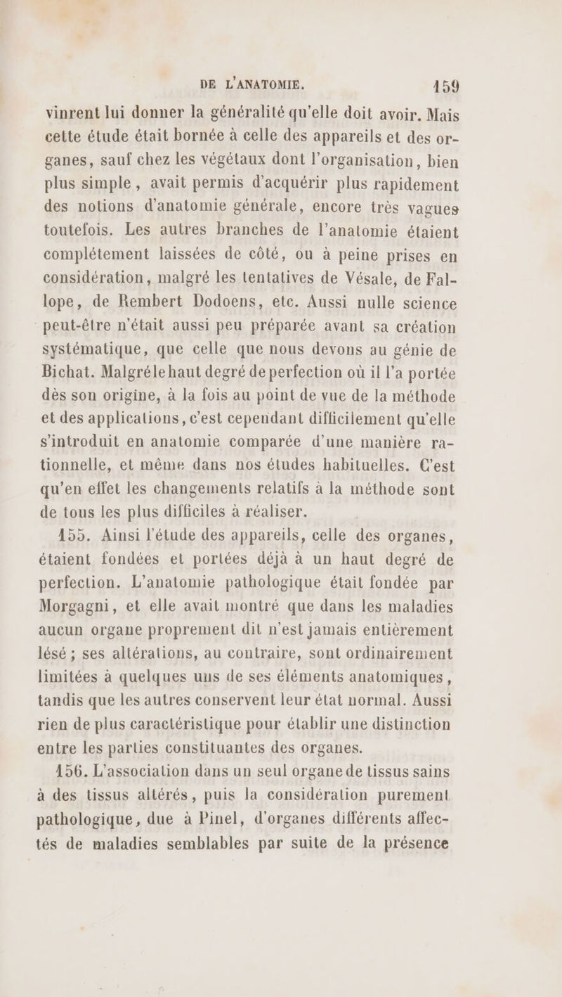 vinrent lui donner la généralité qu’elle doit avoir. Mais cette étude était bornée à celle des appareils et des or- ganes, sauf chez les végétaux dont l’organisation, bien plus simple, avait permis d'acquérir plus rapidement des notions d'anatomie générale, encore très vagues toutefois. Les autres branches de l’anatomie étaient complétement laissées de côté, ou à peine prises en considération, malgré les tentatives de Vésale, de Fal- lope, de Rembert Dodoens, etc. Aussi nulle science peut-être n'était aussi peu préparée avant sa création systématique, que celle que nous devons au génie de Bichat. Malgréle haut degré de perfection où il l’a portée dès son origine, à la fois au point de vue de la méthode et des applicalions, c'est cependant difficilement qu'elle s'introduit en anatomie comparée d’une manière ra- tionnelle, et même dans nos études habituelles. C'est qu’en effet les changements relatifs à la méthode sont de tous les plus difficiles à réaliser. 155. Ainsi l'étude des appareils, celle des organes, étaient fondées et portées déjà à un haut degré de perfection. L’anatomie pathologique était fondée par Morgagni, et elle avait montré que dans les maladies aucun organe proprement dit n'est Jamais entièrement lésé ; ses altérations, au contraire, sont ordinairement limitées à quelques uns de ses éléments anatomiques, tandis que les autres conservent leur état normal. Aussi rien de plus caractéristique pour établir une distinction entre les parties constituantes des organes. 156. L’associalion dans un seul organe de tissus sains à des tissus altérés, puis la considération purement pathologique, due à Pinel, d'organes différents affec- tés de maladies semblables par suite de la présence