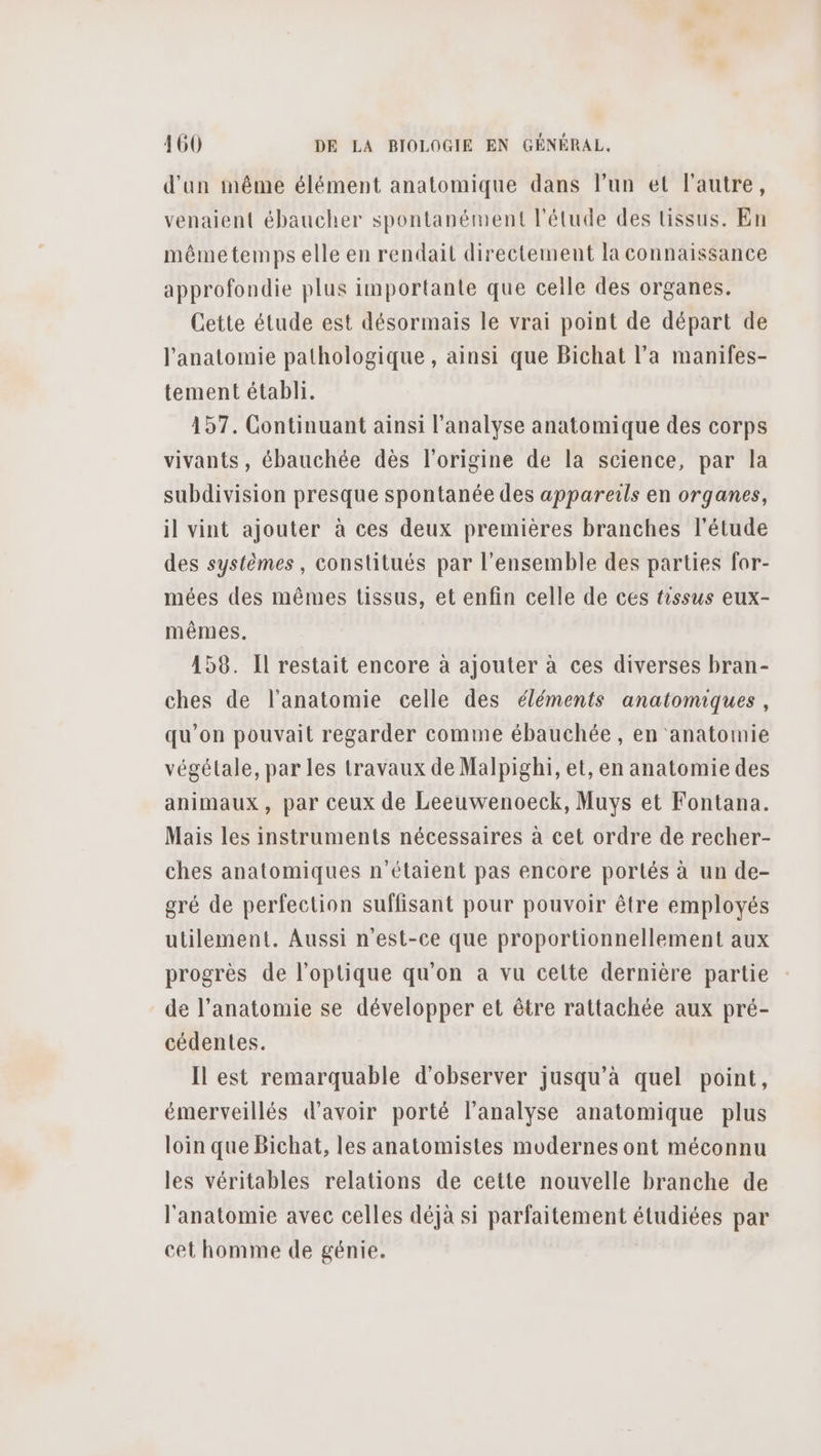d'un même élément anatomique dans l’un et l'autre, venaient ébaucher spontanément l'étude des tissus. En mêmetemps elle en rendait directement la connaissance approfondie plus importante que celle des organes. Cette étude est désormais le vrai point de départ de l'anatomie pathologique , ainsi que Bichat l’a manifes- tement établi. | 157. Continuant ainsi l'analyse anatomique des corps vivants, ébauchée dès l'origine de la science, par la subdivision presque spontanée des appareils en organes, il vint ajouter à ces deux premières branches l'étude des systèmes, constitués par l’ensemble des parties for- mées des mêmes tissus, et enfin celle de ces tissus eux- mêmes. 158. Il restait encore à ajouter à ces diverses bran- ches de l'anatomie celle des éléments anatomiques, qu’on pouvait regarder comme ébauchée, en anatomie végétale, par les travaux de Malpighi, et, en anatomie des animaux, par ceux de Leeuwenoeck, Muys et Fontana. Mais les instruments nécessaires à cet ordre de recher- ches anatomiques n'étaient pas encore portés à un de- gré de perfection suffisant pour pouvoir être employés utilement. Aussi n'est-ce que proportionnellement aux progrès de l'optique qu’on a vu celte dernière partie de l'anatomie se développer et être rattachée aux pré- cédentes. Il est remarquable d'observer jusqu’à quel point, émerveillés d'avoir porté l'analyse anatomique plus loin que Bichat, les anatomistes modernes ont méconnu les véritables relations de cette nouvelle branche de l'anatomie avec celles déjà si parfaitement étudiées par cet homme de génie.
