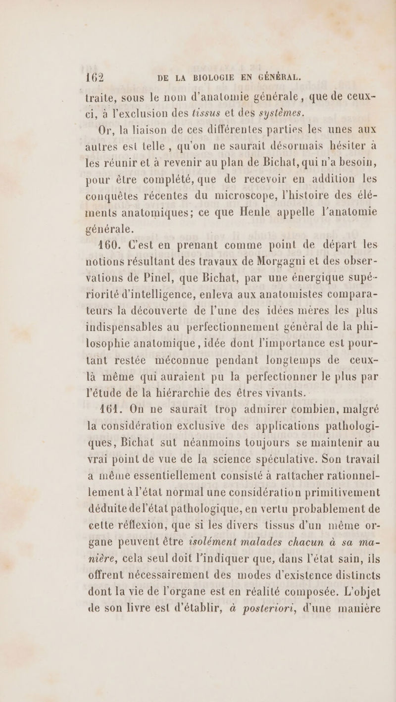 ‘traite, sous le nom d'anatomie générale, que de ceux- ci, à l'exclusion des tissus et des systèmes. Or, la liaison de ces différentes parties les unes aux autres est telle, qu'on ne saurait désormais hésiter à les réunir et à revenir au plan de Bichat, qui n’a besoin, pour être complété, que de recevoir en addition les conquêtes récentes du microscope, l'histoire des élé- ments anatomiques; ce que Henle appelle l'anatomie générale. 160. C’est en prenant comme point de départ les notions résultant des travaux de Morgagni et des obser- valions de Pinel, que Bichat, par une énergique supé- riorité d'intelligence, enleva aux anatomistes compara- teurs la découverte de l’une des idées mères les plus indispensables au perfectionnement général de la phi- losophie anatomique , idée dont l'importance est pour- tant restée méconnue pendant longtemps de ceux- là même qui auraient pu la perfectionner le plus par l'étude de la hiérarchie des êtres vivants. 161. On ne saurait trop admirer combien, malgré la considération exclusive des applications pathologi- ques, Bichat sut néanmoins toujours se maintenir au vrai point de vue de la science spéculative. Son travail a même essentiellement consisté à rattacher rationnel- lement à l'état normal une considération primitivement déduite de l’état pathologique, en vertu probablement de celte réflexion, que si les divers tissus d’un même or- gane peuvent être vsolément malades chacun à sa ma- nière, cela seul doit l'indiquer que, dans l’état sain, ils offrent nécessairement des modes d'existence distincts dont la vie de l'organe est en réalité composée. L'objet de son livre est d'établir, à posteriori, d'une manière