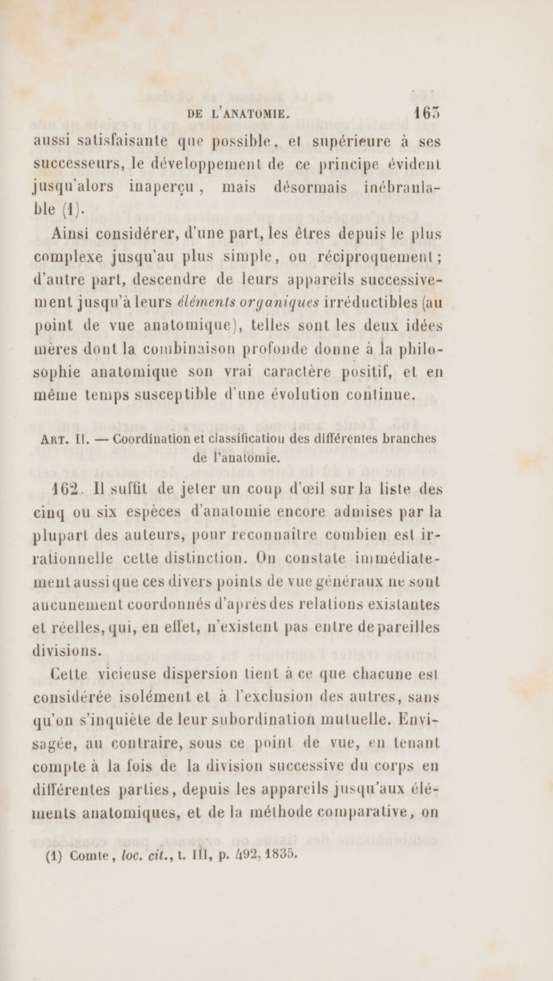 aussi satisfaisante que possible, et supérieure à ses successeurs, le développement de ce principe évident jusqu'alors inaperçu, mais désormais inébranla- ble (1). Ainsi considérer, d'une part, les êtres depuis le plus complexe jusqu’au plus simple, ou réciproquement ; d'autre part, descendre de leurs appareils successive- ment jusqu'à leurs éléments organiques irréductibles (au point de vue anatomique), telles sont les deux idées mères dont la combinaison profonde donne à la philo- sophie anatomique son vrai caractère positif, et en même tenips susceptible d'une évolution continue. ART. Il, — Coordination et classification des différentes branches de l’anatomie. 162. Il suffit de jeter un coup d'œil sur la liste des cinq ou six espèces d'anatomie encore admises par la plupart des auteurs, pour reconnaitre combien est ir- rationnelle cette distinction. On constate immédiate- mentaussique ces divers points de vue généraux ne sont aucunement coordonnés d’après des relations existantes et réelles, qui, en eflet, n'existent pas entre de pareilles divisions. Cette vicieuse dispersion tient à ce que chacune est considérée isolément et à l'exclusion des autres, sans qu’on s'inquiète de leur subordination mutuelle. Envi- sagée, au contraire, sous ce point de vue, en tenant compte à la fois de la division successive du corps en différentes parties, depuis les appareils jusqu'aux élé- inents anatomiques, et de la méthode comparative, on (1) Comte, loc. cit., t. III, p. 492, 1835.