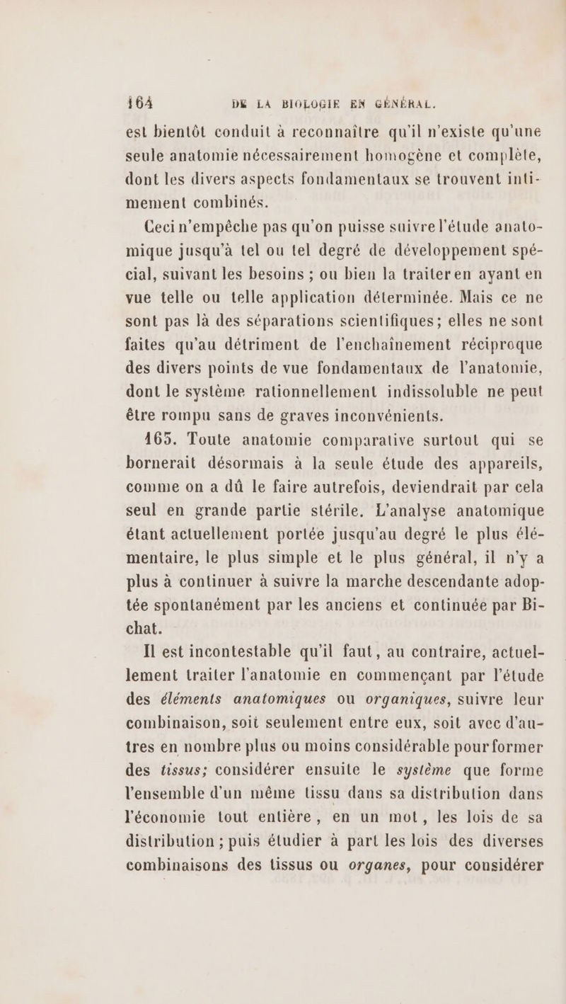 est bientôt conduit à reconnaître qu'il n'existe qu'une seule anatomie nécessairement homogène et complète, dont les divers aspects fondamentaux se trouvent inti- mement combinés. Ceci n'empêche pas qu'on puisse suivre l'étude anato- mique jusqu’à tel ou tel degré de développement spé- cial, suivant les besoins ; ou bien la traiteren ayant en vue telle ou telle application déterminée. Mais ce ne sont pas là des séparations scientifiques ; elles ne sont faites qu'au détriment de l’enchaîinement réciproque des divers points de vue fondamentaux de l'anatomie, dont le système rationnellement indissoluble ne peut être rompu sans de graves inconvénients. 165. Toute anatomie comparative surtout qui se bornerait désormais à la seule étude des appareils, comme on a dù le faire autrefois, deviendrait par cela seul en grande partie stérile. L'analyse anatomique étant actuellement portée jusqu'au degré le plus élé- mentaire, le plus simple et le plus général, il n'y a plus à continuer à suivre la marche descendante adop- tée spontanément par les anciens et continuée par Bi- chat. Il est incontestable qu’il faut, au contraire, actuel- lement traiter l'anatomie en commençant par l'étude des éléments anatomiques ou organiques, suivre leur combinaison, soit seulement entre eux, soit avec d’au- tres en nombre plas ou moins considérable pour former des tissus; considérer ensuite le système que forme l'ensemble d'un même tissu dans sa distribution dans l'économie tout entière, en un mot, les lois de sa distribution ; puis étudier à part les lois des diverses combinaisons des tissus ou organes, pour considérer