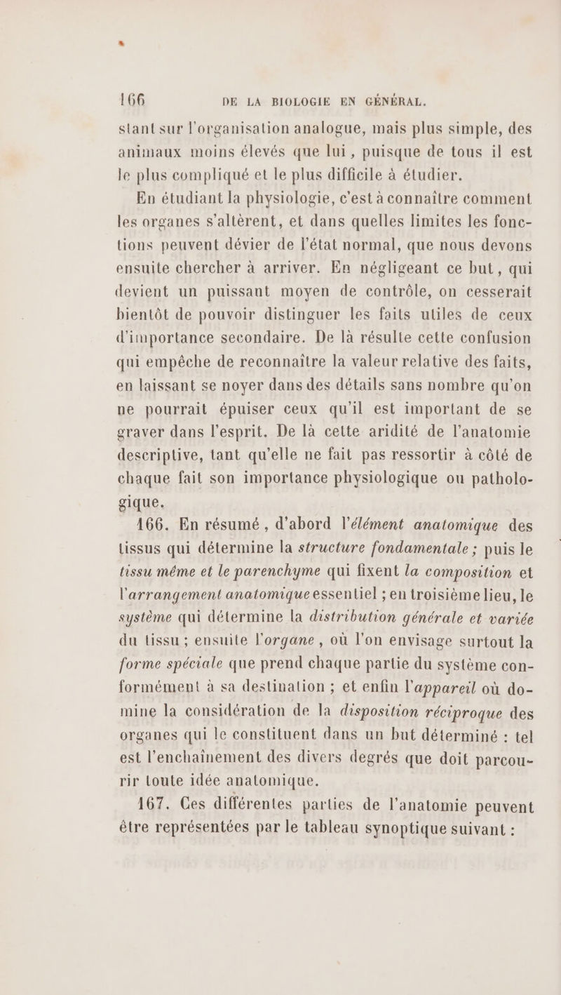 stant sur l'organisation analogue, mais plus simple, des animaux moins élevés que lui, puisque de tous il est le plus compliqué et le plus difficile à étudier. En étudiant la physiologie, c'est à connaitre comment les organes s’altèrent, et dans quelles limites les fonc- tions peuvent dévier de l’état normal, que nous devons ensuite chercher à arriver. En négligeant ce but, qui devient un puissant moyen de contrôle, on cesserait bientôt de pouvoir distinguer les faits uliles de ceux d'importance secondaire. De là résulte cette confusion qui empêche de reconnaitre la valeur relative des faits, en laissant se noyer dans des détails sans nombre qu’on ne pourrait épuiser ceux qu'il est important de se graver dans l'esprit. De là cette aridité de l'anatomie descriptive, tant qu'elle ne fait pas ressortir à côté de chaque fait son importance physiologique ou patholo- gique. 166. En résumé , d'abord l'élément anatomique des tissus qui détermine la structure fondamentale ; puis le tissu méme et le parenchyme qui fixent la composition et l'arrangement anatomique essentiel ; en troisième lieu, le système qui détermine la distribution générale et variée du tissu ; ensuite l'organe , où l’on envisage surtout la forme spéciale que prend chaque partie du système con- formément à sa destination ; et enfin l'appareil où do- mine la considération de Ja disposition réciproque des organes qui le constituent dans un but déterminé : tel est l’enchainement des divers degrés que doit parcou- rir toute idée anatomique. 167. Ces différentes parties de l'anatomie peuvent être représentées par le tableau synoptique suivant :
